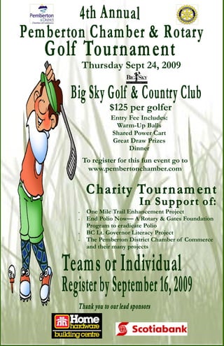 Thursday Sept 24, 2009



             $125 per golfer
             Entry Fee Includes:
              Warm-Up Balls
             Shared Power Cart
             Great Draw Prizes
                   Dinner
    To register for this fun event go to
     www.pembertonchamber.com




∗    One Mile Trail Enhancement Project
∗    End Polio Now— A Rotary & Gates Foundation
     Program to eradicate Polio
∗    BC Lt. Governor Literacy Project
∗    The Pemberton District Chamber of Commerce
     and their many projects
 