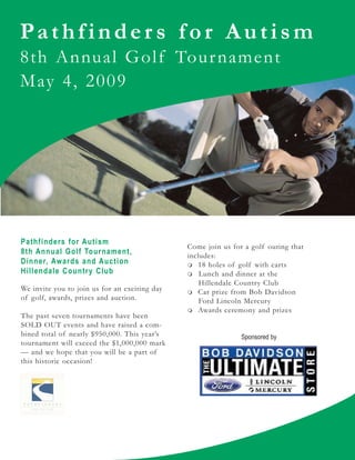 Pathfinder s f or Autism
8th Annual Golf Tour nament
May 4, 2009




Pathfinders for Autism
                                               Come join us for a golf outing that
8th Annual Golf Tournament,                    includes:
Dinner, Awards and Auction                        18 holes of golf with carts
Hillendale Country Club                            Lunch and dinner at the
                                                   Hillendale Country Club
We invite you to join us for an exciting day      Car prize from Bob Davidson
of golf, awards, prizes and auction.               Ford Lincoln Mercury
                                                  Awards ceremony and prizes
The past seven tournaments have been
SOLD OUT events and have raised a com-
bined total of nearly $950,000. This year’s                    Sponsored by
tournament will exceed the $1,000,000 mark
— and we hope that you will be a part of
this historic occasion!
 