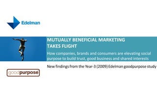 MUTUALLY BENEFICIAL MARKETING
TAKES FLIGHT
How companies, brands and consumers are elevating social
purpose to build trust, good business and shared interests
New findings from the Year-3 (2009) Edelman goodpurpose study
 