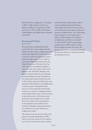 NATo-led force in Afghanistan – 80 remain            in the 2009 GPI, coupled with the slide of
in 2009, a slight reduction on last year.            nations including Ireland and Portugal,
Military spending as a proportion of GDP             ranked higher than Slovenia last year. Low
stays low at 1.29% of GDP in 2007 (latest            scores characterize most aspects of Slovenia’s
available figure), but higher than in Denmark        measures of militarization – the 7,200-strong
and Iceland.                                         army accounts for a low proportion of
                                                     GDP. A small contingent of 70 soldiers is
                                                     in Afghanistan and others are restricted
Slovenia: equal 9th place
                                                     to various NATo and UN peacekeeping
Score: 1.322
                                                     missions, most notably in Kosovo, where
Slovenia became an independent nation                Slovenia deploys around 350 troops. The
in July 1991 after a brief conflict with the         present government is considering decreasing
Yugoslav People’s Army, avoiding most of the         the Slovenian presence in other international
turmoil that engulfed the former Yugoslavia          peacekeeping missions.
in the early 1990s and experiencing relative
political stability under a 12-year spell of
centre-left coalition government led by the
Liberal Democracy of Slovenia from May
1992. The score for political instability is
lower than that of any other country in the
Balkans in the 2009 GPI, although it rose
slightly compared with last year, reflecting
tensions emerging from the constituents of
the coalition government that has been led
by Borut Pahor of the Social Democrats since
September 2008. Relations with neighbouring
countries are good, although Slovenia’s
score of 2 is lower than that of the Nordic
countries as a result of an ongoing maritime
border dispute with Croatia. Several measures
of safety and security in Slovenian society
receive the lowest possible scores: namely
the level of violent crime, the proportion
of the population in jail and the rate of
homicides, although violent demonstrations
are considered to be more likely than in
neighbouring Austria.

The number of internal security officers and
police per head fell significantly in 2008,
which is one of the reasons for the country’s
move into the top ten most at peace nations

                                                Page 23
 