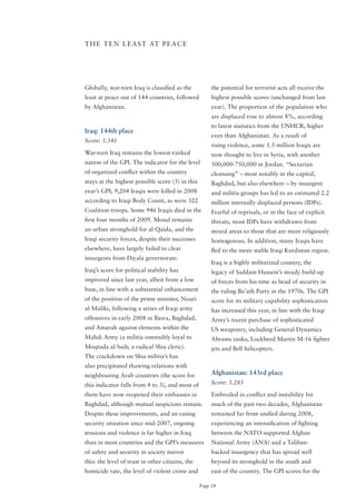 T H E T E N L E A S T AT P E A C E




Globally, war-torn Iraq is classified as the           the potential for terrorist acts all receive the
least at peace out of 144 countries, followed          highest possible scores (unchanged from last
by Afghanistan.                                        year). The proportion of the population who
                                                       are displaced rose to almost 8%, according
                                                       to latest statistics from the UNHCR, higher
Iraq: 144th place
                                                       even than Afghanistan. As a result of
Score: 3.341
                                                       rising violence, some 1.5 million Iraqis are
War-torn Iraq remains the lowest-ranked                now thought to live in Syria, with another
nation of the GPI. The indicator for the level         500,000-750,000 in Jordan. “Sectarian
of organized conflict within the country               cleansing” – most notably in the capital,
stays at the highest possible score (5) in this        Baghdad, but also elsewhere – by insurgent
year’s GPI; 9,204 Iraqis were killed in 2008           and militia groups has led to an estimated 2.2
according to Iraqi Body Count, as were 322             million internally displaced persons (IDPs).
Coalition troops. Some 946 Iraqis died in the          Fearful of reprisals, or in the face of explicit
first four months of 2009. Mosul remains               threats, most IDPs have withdrawn from
an urban stronghold for al-Qaida, and the              mixed areas to those that are more religiously
Iraqi security forces, despite their successes         homogenous. In addition, many Iraqis have
elsewhere, have largely failed to clear                fled to the more stable Iraqi Kurdistan region.
insurgents from Diyala governorate.
                                                       Iraq is a highly militarized country, the
Iraq’s score for political stability has               legacy of Saddam Hussein’s steady build-up
improved since last year, albeit from a low            of forces from his time as head of security in
base, in line with a substantial enhancement           the ruling Ba’ath Party in the 1970s. The GPI
of the position of the prime minister, Nouri           score for its military capability sophistication
al-Maliki, following a series of Iraqi army            has increased this year, in line with the Iraqi
offensives in early 2008 in Basra, Baghdad,            Army’s recent purchase of sophisticated
and Amarah against elements within the                 US weaponry, including General Dynamics
Mahdi Army (a militia ostensibly loyal to              Abrams tanks, Lockheed Martin M-16 fighter
Moqtada al-Sadr, a radical Shia cleric).               jets and Bell helicopters.
The crackdown on Shia militia’s has
also precipitated thawing relations with
neighbouring Arab countries (the score for             Afghanistan: 143rd place
this indicator falls from 4 to 3), and most of         Score: 3.285

them have now reopened their embassies in              Embroiled in conflict and instability for
Baghdad, although mutual suspicions remain.            much of the past two decades, Afghanistan
Despite these improvements, and an easing              remained far from unified during 2008,
security situation since mid-2007, ongoing             experiencing an intensification of fighting
tensions and violence is far higher in Iraq            between the NATo-supported Afghan
than in most countries and the GPI’s measures          National Army (ANA) and a Taliban-
of safety and security in society mirror               backed insurgency that has spread well
this: the level of trust in other citizens, the        beyond its stronghold in the south and
homicide rate, the level of violent crime and          east of the country. The GPI scores for the

                                                  Page 24
 