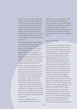 number of deaths in organized conflict, the             militarization, such as the number of armed
level of violent crime and the likelihood of            services personnel per 100,000 people,
violent demonstrations all rose significantly           military expenditure as a percentage of GDP
– reflecting reports that as many as 5,400              and the aggregate number of heavy weapons
people were killed in 2008, making it the               per head receive fairly low scores. The
bloodiest year since the beginning of this              official army, the ANA, is small, with around
conflict in 2001. The upsurge in violence               35,000 members in mid-2008, and vastly
contributed to the country’s fall in the overall        understaffed relative to the security challenges
GPI rankings in 2009, which was also the                it faces.
result of a slight rise in Sudan’s overall score
from last year.
                                                        Somalia: 142nd place
An estimated three million Afghan refugees              Score: 3.257
have returned to their country since 2002,
                                                        Somalia has not had a nationally functioning
mainly from settlements in neighbouring
                                                        state government since its descent into civil
Pakistan, but around two million Afghans
                                                        war in 1991. The UN estimates that around
are still displaced, which is the second-
                                                        one million people of an estimated population
highest proportion of a population in the
                                                        of 8.5 million have been displaced by the
144 countries surveyed (behind Bhutan). In
                                                        ongoing conflict, which remains one of the
2008 Pakistan agreed to postpone the closure
                                                        largest proportions in the 144 countries
of Afghan refugee camps and extended the
                                                        in the GPI even though the latest available
deadline for the repatriation of two million
                                                        figures from the UNHCR (2007) point to a
refugees to Afghanistan beyond 2009.
                                                        fall in the number of displaced people. More
Relations with most neighbouring countries              than a dozen peace agreements have been
are tense. Most of the other measures of                brokered between the warring factions since
safety and security in society receive very             1991, but none have brought about political
high scores in the GPI, notably the number              stability or restored security. The GPI score
of homicides, the level of violent crime, the           for political instability increased slightly
potential for terrorist acts and perceptions            in 2008, reflecting an upsurge in fighting
of criminality in society. The political                between Islamist insurgents loyal to the Union
scene is highly unstable – the president,               of Islamic Courts (UIC) and the Transitional
Hamid Karzai, has experienced repeated                  Federal Government (TFG) of Somalia, which
assassination attempts and public support               spread beyond the capital, Mogadishu, to the
is fragile. Many people feel that their living          Galgaduud, Muudug and Hiiran regions.
conditions are worsening, owing to a lack of
                                                        The deteriorating security situation has
jobs and basic necessities such as electricity,
                                                        coincided with a growing number of violent
clean water, hospitals and food. Afghanistan’s
                                                        pirate attacks off the coast of Somalia (more
GPI score for respect for human rights is the
                                                        than 100 were recorded in 2008); disrupting
worst possible.
                                                        one of the world’s busiest shipping lanes.
Small arms and light weapons are                        This year’s rise in the GPI score for the
readily available, but other measures of                number of deaths from organized conflict also

                                                   Page 25
 