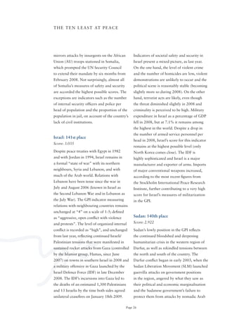 T H E T E N L E A S T AT P E A C E




mirrors attacks by insurgents on the African         Indicators of societal safety and security in
Union (AU) troops stationed in Somalia,              Israel present a mixed picture, as last year.
which prompted the UN Security Council               on the one hand, the level of violent crime
to extend their mandate by six months from           and the number of homicides are low, violent
February 2008. Not surprisingly, almost all          demonstrations are unlikely to occur and the
of Somalia’s measures of safety and security         political scene is reasonably stable (becoming
are accorded the highest possible scores. The        slightly more so during 2008). on the other
exceptions are indicators such as the number         hand, terrorist acts are likely, even though
of internal security officers and police per         the threat diminished slightly in 2008 and
head of population and the proportion of the         criminality is perceived to be high. Military
population in jail, on account of the country’s      expenditure in Israel as a percentage of GDP
lack of civil institutions.                          fell in 2008, but at 7.1% it remains among
                                                     the highest in the world. Despite a drop in
                                                     the number of armed service personnel per
Israel: 141st place
                                                     head in 2008, Israel’s score for this indicator
Score: 3.035
                                                     remains at the highest possible level (only
Despite peace treaties with Egypt in 1982            North Korea comes close). The IDF is
and with Jordan in 1994, Israel remains in           highly sophisticated and Israel is a major
a formal “state of war” with its northern            manufacturer and exporter of arms. Imports
neighbours, Syria and Lebanon, and with              of major conventional weapons increased,
much of the Arab world. Relations with               according to the most recent figures from
Lebanon have been tense since the war in             the Stockholm International Peace Research
July and August 2006 (known in Israel as             Institute, further contributing to a very high
the Second Lebanon War and in Lebanon as             score for Israel’s measures of militarization
the July War). The GPI indicator measuring           in the GPI.
relations with neighbouring countries remains
unchanged at “4” on a scale of 1-5; defined
as “aggressive, open conflict with violence          Sudan: 140th place
and protests”. The level of organized internal       Score: 2.922

conflict is recorded as “high”, and unchanged        Sudan’s lowly position in the GPI reflects
from	last	year,	reflecting	continued	Israeli/        the continued bloodshed and deepening
Palestinian tensions that were manifested in         humanitarian crisis in the western region of
sustained rocket attacks from Gaza (controlled       Darfur, as well as rekindled tensions between
by the Islamist group, Hamas, since June             the north and south of the country. The
2007) on towns in southern Israel in 2008 and        Darfur conflict began in early 2003, when the
a military offensive in Gaza launched by the         Sudan Liberation Movement (SLM) launched
Israel Defence Force (IDF) in late December          guerrilla attacks on government positions
2008. The IDF’s incursions into Gaza led to          in the region, angered by what they saw as
the deaths of an estimated 1,300 Palestinians        their political and economic marginalisation
and 13 Israelis by the time both sides agreed        and the Sudanese government’s failure to
unilateral ceasefires on January 18th 2009.          protect them from attacks by nomadic Arab

                                                Page 26
 