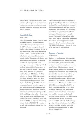 T H E T E N L E A S T AT P E A C E




Somalia, Iraq, Afghanistan and India. Small            The large number of displaced people as a
arms and light weapons are readily available,          proportion of the population also contributes
but the other measures of militarization are           to Chad’s low overall rank. Small arms and
accorded low scores, in common with most               light weapons are easily accessed, but other
African countries.                                     measures of militarization, such as military
                                                       expenditure as a percentage of GDP and
                                                       military sophistication receive fairly low
Chad: 138th place
                                                       scores. The influx of refugees from Sudan
Score: 2.880
                                                       and Central African Republic has outstripped
Political violence has plagued Chad for much           the increase in security personnel (newly
of its 48-year history as an independent               trained by the UN mission in the country,
nation. The country’s very high scores in              MINURCAT), leading to a drop in the ratio
the GPI’s indicators of ongoing domestic               of security officers to population.
conflict reflect ongoing violence in the east of
the country, close to the border with Sudan
and the Central African Republic, which is             Pakistan: 137th place
linked to the genocide and humanitarian                Score: 2.859

crisis in Darfur. The measure of relations with        Buffeted by bombings and violent attacks
neighbouring countries is not surprisingly             linked to a strengthening Islamic insurgency,
accorded the highest possible score,                   sectarian clashes, political turmoil and a
unchanged from last year. Fighting in Chad             severe economic downturn, it is no surprise
escalated in early 2008, when a convoy of              that Pakistan slides into the ten nations
300 vehicles carrying around 2,000 rebels              ranked least at peace in this year’s GPI. The
of the Union of Forces for Democracy                   nation’s score for relations with neighbouring
and Development (UFDD) and the Rally                   countries has risen two places to level 5,
of Forces for Change (RFC) approached                  primarily in response to the attacks by
the capital, Ndjamena, where they were                 militant Islamists linked to Pakistan-based
eventually repelled by government forces.              Lashkar-e-Taiba on India’s financial and
Against this backdrop, the GPI’s indicators            cultural capital, Mumbai, in late November
of safety and security in society register very        2008. The terrorist attacks, which left at
high scores, notably the homicide rate and             least 173 people dead, has led to a sharp
the perceived level of criminality. Political          escalation of tensions with India and a
instability rose from an already high level in         renewed international focus on Pakistan’s
2008, amid the growing military threat posed           responsibility to rein in locally based
to the president, Idriss Déby, by a newly              terrorist groups. Relations with neighbouring
formed rebel alliance, Union des forces de la          Afghanistan also became increasingly
résistance (UFR). An expanded UN military              strained in 2008 and early 2009, reflecting
force in Chad, MINURCAT 2, is not due to               growing violence in Pakistan’s North-West
be fully operational until october 2009 at             Frontier Province, including attacks by
the earliest.                                          militants on supplies destined for NATo
                                                       troops in Afghanistan.

                                                  Page 28
 