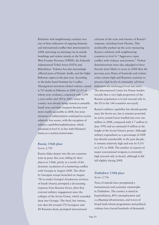Relations with neighbouring countries was           criticism of the scale and manner of Russia’s
one of three indicators of ongoing domestic         response, including from Ukraine. This
and international conflict that deteriorated in     predictably pushed up the score measuring
2008, mirroring an alarming rise in suicide         Russia’s relations with neighbouring
bombings and violent attacks in the North           countries to level 4: “Aggressive: open
West Frontier Province (NWFP), the Federally        conflict with violence and protests.” Violent
Administered Tribal Areas (FATA) and                demonstrations were also adjudged to have
Baluchistan. Violence has also increasingly         become more likely to occur in 2008 than the
afflicted parts of Punjab, Sindh, and the Gilgit-   previous year. Rates of homicide and violent
Baltistan region in the past year. According        crime remain high and Russians continue to
to the India-based Institute for Conflict           perceive high levels of criminality (all three
Management terrorism-related violence caused        indicators are unchanged from last year).
6,715 deaths in Pakistan in 2008 (2,155 of          The International Centre for Prison Studies
whom were civilians), compared with 3,599           records that a very high proportion of the
a year earlier and 189 in 2003, when the            Russian population is in jail (second only to
country was already being viewed as unstable.       the US in the 144 countries surveyed).
Small arms and light weapons became even
                                                    Russia’s military capability has shrunk greatly
more readily accessible in 2008, but most
                                                    since the Soviet era, but it remains powerful;
measures of militarization continued to receive
                                                    its active armed forces totalled just over one
relatively low scores, with the exception of
                                                    million in 2008, compared with 2.7 million in
military	capability/sophistication,	which	
                                                    June 1992 and an estimated 4 million at the
remained at level 4, in line with Pakistan’s
                                                    height of the Soviet Union’s power. Although
status as a nuclear-armed state.
                                                    military expenditure as a percentage of GDP
                                                    has shrunk considerably in the past decade,
Russia: 136th place                                 it remains relatively high and rose by 0.3%
Score: 2.750                                        to 2.5% in 2008. The number of exports of
                                                    major conventional weapons is extremely
Russia slides deeper into the ten countries
                                                    high (second only to Israel), although it did
least at peace this year, falling by three
                                                    fall slightly during 2008.
places to 136th, partly as a result of the
dramatic escalation of a simmering conflict
with Georgia in August 2008. The effort
                                                    Zimbabwe: 134th place
by Georgian troops launched on August
                                                    Score: 2.736
7th to retake Georgia’s breakaway territory
of South ossetia prompted a devastating             Years of misrule have precipitated a
response from Russian forces, their first           humanitarian and economic catastrophe
external military engagement since the              in Zimbabwe. The country is mired in
collapse of the Soviet Union, which extended        hyperinflation, 80% unemployment and
deep into Georgia. The brief, but intense,          a collapsing infrastructure, and waves of
war that left around 370 Georgians and              brutal land-reform programmes and political
80 Russians dead, prompted international            violence have forced hundreds of thousands


                                               Page 29
 