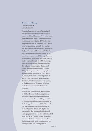 Trinidad and Tobago
Change in rank: +11
Overall rank: 87

Drops in the scores of four of Trinidad and
Tobago’s measures of safety and security in
society are behind the country’s 11-point rise in
the GPI rankings. Politics is adjudged to have
become more stable during 2008 following
the general election in November 2007, which
observers considered generally free and fair
and which resulted in an increased majority for
the People’s National Movement (PNM). The
party, led by Patrick Manning, picked up 26
seats in a newly expanded 41-seat parliament,
although it fell short of the two-thirds majority
needed to push through all of Mr Manning’s
proposed constitutional changes unopposed.
The indicator measuring the likelihood of
violent demonstrations registered a fall in
2008, reflecting a year that was largely free of
demonstrations, in contrast to 2007, when,
in January, there were a series of protests at
soaring crime rates and a two-day national
shutdown. The demonstrations were sparked
by the kidnapping of the country’s highest
profile businesswoman, Vindra Naipul-
Coolman.

Trinidad and Tobago’s jailed population fell
in 2008 and respect for human rights rose,
according to Dalton and Gibney’s Political
terror scale – with the score falling from 3 to
2. Nevertheless, violent crime continued to be
the leading political issue in 2008. The murder
rate reached an all-time annual high of 527
in mid-December, almost 50% higher than
a year earlier. The number of robberies and
kidnappings also rose. This has not been picked
up in the GPI as Trinidad’s scores for violent
crime and the homicide rate were already at 5,
the highest possible level, contributing to the
country’s overall low ranking of 87th.
                                                   Page 33
 