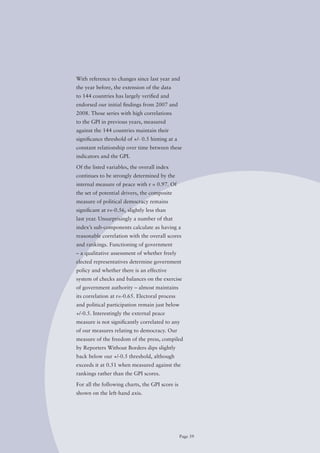 With reference to changes since last year and
the year before, the extension of the data
to 144 countries has largely verified and
endorsed our initial findings from 2007 and
2008. Those series with high correlations
to the GPI in previous years, measured
against the 144 countries maintain their
significance	threshold	of	+/-	0.5	hinting	at	a	
constant relationship over time between these
indicators and the GPI.

of the listed variables, the overall index
continues to be strongly determined by the
internal measure of peace with r = 0.97. of
the set of potential drivers, the composite
measure of political democracy remains
significant at r=-0.56, slightly less than
last year. Unsurprisingly a number of that
index’s sub-components calculate as having a
reasonable correlation with the overall scores
and rankings. Functioning of government
– a qualitative assessment of whether freely
elected representatives determine government
policy and whether there is an effective
system of checks and balances on the exercise
of government authority – almost maintains
its correlation at r=-0.65. Electoral process
and political participation remain just below
+/-0.5.	Interestingly	the	external	peace	
measure is not significantly correlated to any
of our measures relating to democracy. our
measure of the freedom of the press, compiled
by Reporters Without Borders dips slightly
back	below	our	+/-0.5	threshold,	although	
exceeds it at 0.51 when measured against the
rankings rather than the GPI scores.

For all the following charts, the GPI score is
shown on the left-hand axis.




                                                  Page 39
 