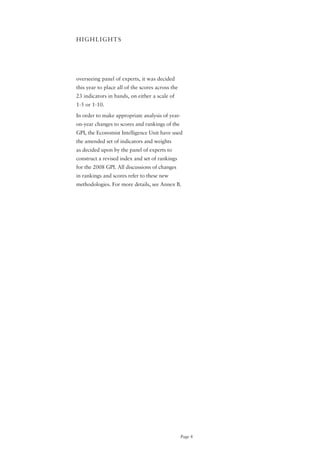 HIGHLIGHTS




overseeing panel of experts, it was decided
this year to place all of the scores across the
23 indicators in bands, on either a scale of
1-5 or 1-10.

In order to make appropriate analysis of year-
on-year changes to scores and rankings of the
GPI, the Economist Intelligence Unit have used
the amended set of indicators and weights
as decided upon by the panel of experts to
construct a revised index and set of rankings
for the 2008 GPI. All discussions of changes
in rankings and scores refer to these new
methodologies. For more details, see Annex B.




                                                  Page 4
 