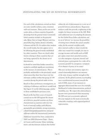 I N V E S T I G AT I N G T H E S E T o F P o T E N T I A L D E T E R M I N A N T S




For each of the calculations carried out there       refines the set of determinants to a core set of
are some notable outliers, some consistent           powerful drivers and predictors. Regression
with each measure. These can be seen on the          analysis could also provide a tightening of the
scatter plots, as those countries frequently         weights for future iterations of the GPI. With
deviating from the general trend. Commonly           each additional year of compiling the datasets
listed countries include on the peaceful             for the Global Peace Index calculations and
side, Qatar (but no longer Bhutan) and, less         its set of ‘drivers’ we increase the possibility
peacefully, Iraq, Sudan, Israel, Colombia,           of testing more robustly the actual causality
Lebanon and the US. As outliers they weaken          order; do the societal variables really
the overall results, but also appear not to          drive internal conflict or does it work the
be following the general trends established          other way round? For example, do rises in
for other countries. There are clearly other         average incomes and wealth such as GDP
factors relating to these countries that are         per capita create more peaceful societies,
not being captured by the chosen set of              or is the emergence of greater internal and
determinants.                                        external peace a prerequisite for a take-off in

It should be noted that further research is          economic growth? Is corruption a symptom

needed to establish significant correlations         of an absence of peace or its cause?

to the measure of external peace. This is            This year we have seen tentative signs of a
probably attributable to the previously noted        causal relationship between our measure
observation that there have been very few            of the state of peace and the strength of the
interstate conflicts within this group of 144        economy. As the global economy was heading
countries during the period under review.            into a synchronized recession towards the

Based on these preliminary investigations, an        end of 2008, many of our measures in

ordering of influences and drivers would look        aggregate deteriorated that year (for example,

like Figure 11 on the following page, similar        likelihood of violent demonstrations, political

to those established in previous years.              instability, etc). We expect this relationship to
                                                     become more pronounced when measuring
Based on the last three years of research
                                                     the GPI next year as economic upheaval
carried out on the GPI against the chosen
                                                     this year impacts on the most economically
set of drivers, peaceful societies are those
                                                     vulnerable countries, with expected political
characterized as countries with very low
                                                     repercussions.
levels of internal conflict with efficient,
accountable governments, strong economies,
cohesive/integrated	populations	and	good	
relations within the international community.

Additional research has been conducted in
2009 (see 2009 Discussion Paper - Peace,
its Causes and Economic Value) including
factor and discriminant analysis that further




                                                Page 50
 
