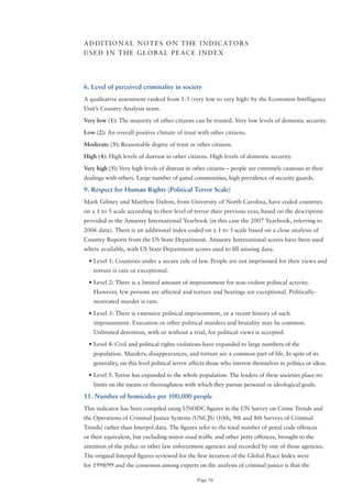 A D D I T I o N A L N o T E S o N T H E I N D I C AT o R S
USED IN THE GLoBAL PEACE INDEX




6. Level of perceived criminality in society
A qualitative assessment ranked from 1-5 (very low to very high) by the Economist Intelligence
Unit’s Country Analysis team.

Very low (1): The majority of other citizens can be trusted. Very low levels of domestic security.

Low (2): An overall positive climate of trust with other citizens.

Moderate (3): Reasonable degree of trust in other citizens.

High (4): High levels of distrust in other citizens. High levels of domestic security.

Very high (5): Very high levels of distrust in other citizens – people are extremely cautious in their
dealings with others. Large number of gated communities, high prevalence of security guards.

9. Respect for Human Rights (Political Terror Scale)
Mark Gibney and Matthew Dalton, from University of North Carolina, have coded countries
on a 1 to 5 scale according to their level of terror their previous year, based on the description
provided in the Amnesty International Yearbook (in this case the 2007 Yearbook, referring to
2006 data). There is an additional index coded on a 1 to 5 scale based on a close analysis of
Country Reports from the US State Department. Amnesty International scores have been used
where available, with US State Department scores used to fill missing data.

  •	Level	1:	Countries	under	a	secure	rule	of	law.	People	are	not	imprisoned	for	their	views	and	
    torture is rare or exceptional.

  •	Level	2:	There	is	a	limited	amount	of	imprisonment	for	non-violent	political	activity.	
    However, few persons are affected and torture and beatings are exceptional. Politically-
    motivated murder is rare.

  •	Level	3:	There	is	extensive	political	imprisonment,	or	a	recent	history	of	such	
    imprisonment. Execution or other political murders and brutality may be common.
    Unlimited detention, with or without a trial, for political views is accepted.

  •	Level	4:	Civil	and	political	rights	violations	have	expanded	to	large	numbers	of	the	
    population. Murders, disappearances, and torture are a common part of life. In spite of its
    generality, on this level political terror affects those who interest themselves in politics or ideas.

  •	Level	5:	Terror	has	expanded	to	the	whole	population.	The	leaders	of	these	societies	place	no	
    limits on the means or thoroughness with which they pursue personal or ideological goals.

11. Number of homicides per 100,000 people
This indicator has been compiled using UNoDC figures in the UN Survey on Crime Trends and
the operations of Criminal Justice Systems (UNCJS) (10th, 9th and 8th Surveys of Criminal
Trends) rather than Interpol data. The figures refer to the total number of penal code offences
or their equivalent, but excluding minor road traffic and other petty offences, brought to the
attention of the police or other law enforcement agencies and recorded by one of those agencies.
The original Interpol figures reviewed for the first iteration of the Global Peace Index were
for	1998/99	and	the	consensus	among	experts	on	the	analysis	of	criminal	justice	is	that	the	

                                                 Page 56
 