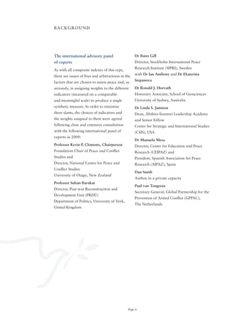 BACKGRoUND




The international advisory panel                    Dr Bates Gill
of experts                                          Director, Stockholm International Peace
                                                    Research Institute (SIPRI), Sweden
As with all composite indexes of this type,
                                                    with Dr Ian Anthony and Dr Ekaterina
there are issues of bias and arbitrariness in the
                                                    Stepanova
factors that are chosen to assess peace and, as
seriously, in assigning weights to the different    Dr Ronald J. Horvath
indicators (measured on a comparable                Honorary Associate, School of Geosciences
and meaningful scale) to produce a single           University of Sydney, Australia
synthetic measure. In order to minimise             Dr Linda S. Jamison
these slants, the choices of indicators and         Dean, Abshire-Inamori Leadership Academy
the weights assigned to them were agreed            and Senior Fellow
following close and extensive consultation          Center for Strategic and International Studies
with the following international panel of           (CSIS), USA
experts in 2009:
                                                    Dr Manuela Mesa
Professor Kevin P. Clements, Chairperson            Director, Center for Education and Peace
Foundation Chair of Peace and Conflict              Research (CEIPAZ) and
Studies and                                         President, Spanish Association for Peace
Director, National Centre for Peace and             Research (AIPAZ), Spain
Conflict Studies
                                                    Dan Smith
University of otago, New Zealand
                                                    Author, in a private capacity
Professor Sultan Barakat
                                                    Paul van Tongeren
Director, Post-war Reconstruction and
                                                    Secretary General, Global Partnership for the
Development Unit (PRDU)
                                                    Prevention of Armed Conflict (GPPAC),
Department of Politics, University of York,
                                                    The Netherlands
United Kingdom




                                               Page 6
 