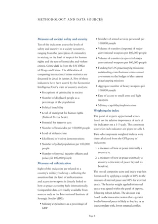 M E T H o D o L o G Y A N D D ATA S o U R C E S




Measures of societal safety and security                  •	Number	of	armed	services	personnel	per	
                                                            100,000 people
Ten of the indicators assess the levels of
safety and security in a society (country),               •	Volume	of	transfers	(imports)	of	major	
ranging from the perception of criminality                  conventional weapons per 100,000 people
in society, to the level of respect for human             •	Volume	of	transfers	(exports)	of	major	
rights and the rate of homicides and violent                conventional weapons per 100,000 people
crimes. Crime data is from the UN office
                                                          •	Funding	for	UN	peacekeeping	missions:	
of Drugs and Crime. The difficulties of
                                                            outstanding contributions versus annual
comparing international crime statistics are
                                                            assessment to the budget of the current
discussed in detail in Annex A. Five of these
                                                            peacekeeping missions
indicators have been scored by the Economist
Intelligence Unit’s team of country analysts:             •	Aggregate	number	of	heavy	weapons	per	
                                                            100,000 people
  •	Perceptions	of	criminality	in	society
                                                          •	Ease	of	access	to	small	arms	and	light	
  •	Number	of	displaced	people	as	a	
                                                            weapons
    percentage of the population
                                                          •	Military	capability/sophistication
  •	Political	instability
                                                     Weighting the index
  •	Level	of	disrespect	for	human	rights	
    (Political Terror Scale)                         The panel of experts apportioned scores
                                                     based on the relative importance of each of
  •	Potential	for	terrorist	acts
                                                     the indicators on a 1-5 scale. The consensus
  •	Number	of	homicides	per	100,000	people           scores for each indicator are given in table 1.
  •	Level	of	violent	crime                           Two sub-component weighted indices were
  •	Likelihood	of	violent	demonstrations             then calculated from the GPI group of
                                                     indicators:
  •	Number	of	jailed	population	per	100,000	
    people                                                1 a measure of how at peace internally a
                                                            country is;
  •	Number	of	internal	security	officers	and	
    police per 100,000 people                             2 a measure of how at peace externally a
                                                            country is (its state of peace beyond its
Measures of militarization
                                                            borders).
Eight of the indicators are related to a
                                                     The overall composite score and index was then
country’s military build-up – reflecting the
                                                     formulated by applying a weight of 60% to the
assertion that the level of militarization
                                                     measure of internal peace and 40% for external
and access to weapons is directly linked to
                                                     peace. The heavier weight applied to internal
how at peace a country feels internationally.
                                                     peace was agreed within the panel of experts,
Comparable data are readily available from
                                                     following robust debate. The decision was
sources such as the International Institute of
                                                     based on the innovative notion that a greater
Strategic Studies (IISS):
                                                     level of internal peace is likely to lead to, or at
  •	Military	expenditure	as	a	percentage	of	
                                                     least correlate with, lower external conflict.
    GDP

                                                 Page 8
 