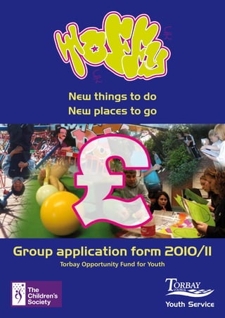 New things to do
         New places to go




Group application form 2010/11
       Torbay Opportunity Fund for Youth




                                           Youth Service
 