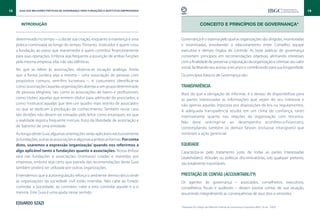 18     Guia das Melhores Práticas de Governança para Fundações e Institutos Empresariais                                                                                                19


        INTRODUÇÃO                                                                                          CONCEITO E PRINCÍPIOS DE GOVERNANÇA*


     determinado no tempo – o dia de sua criação, enquanto a mantença é uma                Governança é o sistema pelo qual as organizações são dirigidas, monitoradas
     prática continuada ao longo do tempo. Portanto, instituidor é quem criou              e incentivadas, envolvendo o relacionamento entre Conselho, equipe
     a fundação, ao passo que mantenedor é quem contribui financeiramente                  executiva e demais órgãos de controle. As boas práticas de governança
     para suas operações. Embora seja frequente a assunção de ambas funções                convertem princípios em recomendações objetivas, alinhando interesses
     pela mesma empresa, elas não são idênticas.                                           com a finalidade de preservar a reputação da organização e otimizar seu valor
                                                                                           social, facilitando seu acesso a recursos e contribuindo para sua longevidade.
     No que se refere às associações, observa-se situação análoga. Ainda
     que a forma jurídica seja a mesma – uma associação de pessoas com                     Os princípios básicos de Governança são:
     propósitos comuns, sem-fins lucrativos –, é costumeiro identificar-se
     como ‘associações’ aquelas organizações abertas a um grupo determinado                Transparência
     de pessoas elegíveis, tais como as associações de bairro e profissionais;             Mais do que a obrigação de informar, é o desejo de disponibilizar para
     como ‘clubes’ aquelas que emitem títulos para admissão de associados; e               as partes interessadas as informações que sejam do seu interesse e
     como ‘institutos’ aquelas que têm um quadro mais restrito de associados               não apenas aquelas impostas por disposições de leis ou regulamentos.
     ou que se dedicam à produção de conhecimento. Também nesse caso                       A adequada transparência resulta em um clima de confiança, tanto
     tais divisões não devem ser tomadas pelo leitor como estanques, eis que               internamente quanto nas relações da organização com terceiros.
     a realidade registra frequente mistura, fruto da liberdade de associação e            Não deve restringir-se ao desempenho econômico-financeiro,
     de ‘batismo’ de uma entidade.                                                         contemplando também os demais fatores (inclusive intangíveis) que
     Ao longo deste Guia, algumas orientações serão aplicáveis exclusivamente              norteiam a ação gerencial.
     às fundações, outras às associações e algumas a ambas as formas. Por conta
     disto, usaremos a expressão ‘organização’ quando nos referirmos a                     Equidade
     algo aplicável tanto a fundações quanto a associações. Nossa ênfase                   Caracteriza-se pelo tratamento justo de todas as partes interessadas
     será nas fundações e associações (institutos) criadas e mantidas por                  (stakeholders). Atitudes ou políticas discriminatórias, sob qualquer pretexto,
     empresas, embora seja certo que parcela das recomendações deste Guia                  são totalmente inaceitáveis.
     também poderá ser utilizada por outras organizações.
     Entendemos que a autorregulação reforça o ambiente democrático onde                   Prestação de Contas (accountability)
     as organizações da sociedade civil estão inseridas. Não cabe ao Estado                Os agentes de governança – associados, conselheiros, executivos,
     controlar a Sociedade; ao contrário, cabe a esta controlar aquele e a si              conselheiros fiscais e auditores – devem prestar contas de sua atuação,
     mesma. Este Guia é uma ajuda nesse sentido.                                           assumindo integralmente as consequências de seus atos e omissões.

     Eduardo Szazi
                                                                                           *Adaptado do Código das Melhores Práticas de Governança Corporativa (IBGC, 4ª ed. - 2009).
 