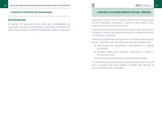 20     Guia das Melhores Práticas de Governança para Fundações e Institutos Empresariais                                                                                21


        CONCEITO E PRINCÍPIOS DE GOVERNANÇA*                                                     CONCEITO DE INVESTIMENTO SOCIAL PRIVADo


     Responsabilidade                                                                      Investimento social privado é o repasse voluntário de recursos privados
                                                                                           de forma planejada, monitorada e sistemática para projetos sociais,
     Os agentes de governança devem zelar pela sustentabilidade das
                                                                                           ambientais e culturais de interesse público.
     organizações, visando à sua longevidade, incorporando considerações de
     ordem social e ambiental na definição dos programas, projetos e operações.            Incluem-se neste universo as ações sociais protagonizadas por empresas,
                                                                                           fundações e institutos de origem empresarial ou instituídos por famílias,
                                                                                           comunidades ou indivíduos.
                                                                                           Os elementos fundamentais – intrínsecos ao conceito de investimento social
                                                                                           privado – que diferenciam essa prática das ações assistencialistas são:
                                                                                              •• preocupação com planejamento, monitoramento e avaliação
                                                                                                 dos projetos;
                                                                                              •• estratégia voltada para resultados sustentáveis de impacto e
                                                                                                 transformação social;
                                                                                              •• envolvimento da comunidade no desenvolvimento da ação.
                                                                                           O investimento social privado pode ser alavancado por meio de incentivos
                                                                                           fiscais concedidos pelo poder público e também pela alocação de
                                                                                           recursos não-financeiros e intangíveis.
 