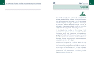 70   Guia das Melhores Práticas de Governança para Fundações e Institutos Empresariais                                                                   71



                                                                                                                                         Parceiros




                                                                                         A Fundação Banco do Brasil, com mais de duas décadas de
                                                                                         atuação, tem a missão de mobilizar, articular, desenvolver e
                                                                                         gerir ações sustentáveis de inclusão e transformação social,
                                                                                         contribuindo para a promoção da cidadania. Para cumpri-
                                                                                         la, procura-se dar foco à integração entre as ações de
                                                                                         educação e de geração de trabalho e renda por intermédio
                                                                                         da disseminação e reaplicação de tecnologias sociais.
                                                                                         A estratégia de sua atuação, nos últimos anos, articula
                                                                                         parcerias com os governos, em todas as suas esferas, e outros
                                                                                         segmentos sociais, para potencializar os resultados dos
                                                                                         programas. Agricultores familiares, comunidades tradicionais,
                                                                                         trabalhadores catadores de materiais recicláveis, educadores
                                                                                         populares e sociais são alguns dos atores protagonistas
                                                                                         organizados parceiros da Fundação.
                                                                                         Os investimentos sociais da Fundação Banco do Brasil
                                                                                         concretizam-se tendo como premissa o protagonismo social
                                                                                         das comunidades participantes, respeitando-se suas culturas
                                                                                         e seus saberes locais, consolidando-se em ações integradas
                                                                                         e sustentáveis, sistematizadas e amplamente reaplicáveis,
                                                                                         promovendo, assim, efetivamente, a transformação social
                                                                                         das comunidades de nosso País.
 