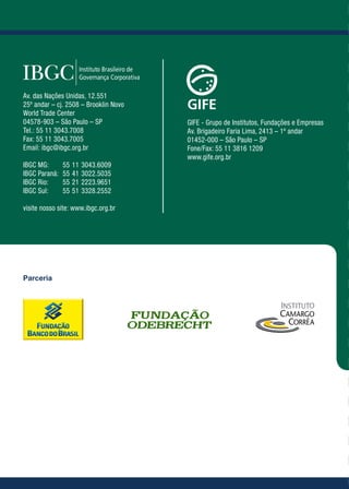Guia das Melhores Práticas de Governança para Fundações e Institutos Empresariais
Av. das Nações Unidas, 12.551
25º andar – cj. 2508 – Brooklin Novo
World Trade Center
04578-903 – São Paulo – SP             GIFE - Grupo de Institutos, Fundações e Empresas
Tel.: 55 11 3043.7008                  Av. Brigadeiro Faria Lima, 2413 – 1º andar
Fax: 55 11 3043.7005                   01452-000 – São Paulo – SP
Email: ibgc@ibgc.org.br                Fone/Fax: 55 11 3816 1209
                                       www.gife.org.br
IBGC MG: 	 55	11	3043.6009
IBGC Paraná: 	 55	41	3022.5035
IBGC Rio: 	 55	21	2223.9651
IBGC Sul: 	 55	51	3328.2552

visite nosso site: www.ibgc.org.br
                                                                                                                                                                              Guia das Melhores
                                                                                                                                                                              Práticas de Governança
Parceria
                                                                                                                                                                              para Fundações e
                                                                                                                                                                              Institutos Empresariais
                                                                                                                                                                                                        1ª Ed
 
