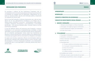 8     Guia das Melhores Práticas de Governança para Fundações e Institutos Empresariais                                                                                                                                                         9



       MENSAGEM DOS PARCEIROS                                                                                                                                                                                   Índice


    Os princípios e práticas da boa Governança Corporativa vêm se                         APRESENTAÇÃO ............................................................................ 13
    consolidando como instrumentos para alavancar e impactar positivamente
    os resultados em qualquer tipo de organização, independente do seu                    INTRODUÇÃO ................................................................................ 17
    porte ou natureza jurídica, seja ela uma instituição pública, empresarial
    ou integrante do terceiro setor.                                                      CONCEITO E PRINCÍPIOS DE GOVERNANÇA ............................... 19
    Este é o caso das fundações e institutos empresariais, que, cada vez mais,
    devem ter em seus planejamentos estratégicos e na relação com os                      CONCEITO DE INVESTIMENTO SOCIAL PRIVADO ....................... 21
    diversos atores envolvidos no processo - mantenedores, poder público,
    conselhos, integrantes, fornecedores e, principalmente, a comunidade                  1.		 MISSÃO E OPERAÇÕES . .......................................................... 23
    beneficiada - uma postura lastreada pelos conceitos básicos da boa                               1.1 Missão de uma fundação ou instituto empresarial ............................. 23
    Governança Corporativa.                                                                          1.2 Articulação com exigências legais da mantenedora ......................... 23
    O Guia das Melhores Práticas de Governança para Fundações e Institutos                           1.3 Suporte operacional e logístico da mantenedora ............................... 24
    Empresariais é um instrumento fundamental para consolidar as lições                              1.4 Uso de nome e marca ........................................................................................... 24
    aprendidas no que diz respeito à boa administração dessas organizações,
    em um ambiente autorregulado. Ganha ainda mais importância ao                         2.		 TITULARIDADE ........................................................................ 25
    destacar o conjunto de processos, costumes, políticas, leis, regulamentos e
                                                                                                     2.1 Associados e instituidores ................................................................................... 25
    instituições que regulam a forma como devem ser dirigidas e controladas.
                                                                                                     2.2 Voluntários, contribuintes e apoiadores . ................................................... 25
    Ao apoiar esta iniciativa, esperamos oferecer recomendações objetivas,
                                                                                                     2.3 Partes interessadas (stakeholders) ................................................................... 26
    que reforcem a relevância das melhores práticas e, assim, otimizar o valor
    das fundações e institutos empresariais, facilitando o seu desempenho,                           2.4 Exercício do voto ...................................................................................................... 26
    contribuindo para a sua longevidade e, sobretudo, alavancando todo o                             2.5 Assembleia Geral ...................................................................................................... 27
    terceiro setor.                                                                                            2.5.1 Principais competências da Assembleia Geral em associações ..... 27
                                                                                                               2.5.2 Convocação e realização da Assembleia Geral ..................................... 28
                                                                                                               2.5.3 Pauta e documentação ........................................................................................ 28
                                                                                                               2.5.4 Regras de votação ................................................................................................... 29
                                                                                                               2.5.5 Conflito de interesses nas Assembleias Gerais ...................................... 29
                                                                                                     2.6 Transferência de controle .................................................................................... 29
                                                                                                     2.7 Admissão, exclusão e saída voluntária de associados ....................... 30
                                                                                                     2.8 Distribuição de patrimônio, renda ou vantagens ................................ 31
 