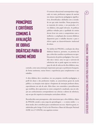 CATÁLOGODOPROGRAMANACIONALDOLIVROPARAOENSINOMÉDIO.MATEMÁTICA
11
PRINCÍPIOS
E CRITÉRIOS
COMUNS À
AVALIAÇÃO
DE OBRAS
DIDÁTICAS PARA O
ENSINO MÉDIO
O contexto educacional contemporâneo exige,
cada vez mais, professores capazes de suscitar
nos alunos experiências pedagógicas signiﬁca-
tivas, diversiﬁcadas e alinhadas com a socieda-
de em que estão inseridos. Nessa perspectiva,
os materiais de ensino, e em particular o li-
vro didático, têm papel relevante. As políticas
públicas voltadas para a qualidade de ensino
devem levar em conta o compromisso com a
melhoria e a ampliação dos recursos didáticos
disponíveis para o trabalho docente e para o
efetivo apoio ao desenvolvimento intelectual
do aluno.
No âmbito do PNLEM, a avaliação das obras
didáticas baseia-se, portanto, na premissa de
que a obra deve auxiliar os professores no aper-
feiçoamento da prática pedagógica. Esse cami-
nho não é único, uma vez que o universo de
referências não se pode esgotar no restrito es-
paço da sala de aula ou da obra didática; atua,
contudo, como uma orientação importante para que os professores busquem,
de forma autônoma, outras fontes e experiências para complementar o seu
trabalho.
A obra didática deve considerar, em sua proposta cientíﬁco-pedagógica, o
perﬁl do aluno e dos professores visados, as características gerais da escola
pública e as situações mais típicas e freqüentes de interação professor-aluno,
especialmente em sala de aula. Além disso, nos conteúdos e procedimentos
que mobiliza, deve apresentar-se como compatível e atualizada, seja em rela-
ção aos conhecimentos correspondentes nas ciências e saberes de referência,
seja no que diz respeito às orientações curriculares oﬁciais.
Reconhecidos esses pressupostos, cabe mencionar que a obra didática, objeto
do PNLEM, atende a uma etapa da aprendizagem — o ensino médio — e,
desse modo, deve contribuir para o atendimento aos seus objetivos gerais, es-
tabelecidos pelo Artigo 35 da Lei de Diretrizes e Bases da Educação Nacional
(LDB: Lei nº 9.394/96), nos seguintes termos:
 