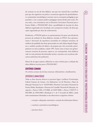 CATÁLOGODOPROGRAMANACIONALDOLIVROPARAOENSINOMÉDIO.MATEMÁTICA
13
tão somente no uso da obra didática, mas que esse material deva contribuir
para que eles organizem sua prática e encontrem sugestões de aprofundamen-
to e proposições metodológicas coerentes com as concepções pedagógicas que
postulam e com o projeto político-pedagógico desenvolvido pela escola. Por
essa razão, e em consonância com as Diretrizes Curriculares Nacionais para o
Ensino Médio, o PNLEM/2007 abriu a possibilidade de inscrição de obras
didáticas organizadas sem vinculação com a perspectiva seriada e de obras que
sejam organizadas por áreas de conhecimento.
Finalmente, o PNLEM apóia-se no aprimoramento de quase uma década do
processo de avaliação de obras didáticas, iniciado no PNLD. Esse aprimora-
mento é decorrente da experiência acumulada em avaliações anteriores, da
melhoria da qualidade das obras apresentadas em cada edição daquele Progra-
ma e, também, produto do debate e da pesquisa que vêm ocorrendo, princi-
palmente no meio acadêmico, desde 1995. Assim como se busca um aprimo-
ramento constante do processo, espera-se, em contrapartida, obras didáticas
cada vez mais próximas das demandas sociais e coerentes com as práticas edu-
cativas autônomas dos professores.
Diante do até agora exposto, deﬁniram-se como critérios para a avaliação das
obras didáticas inscritas para o PNLEM/2007:
CRITÉRIOS COMUNS
Os critérios comuns são de duas naturezas: eliminatórios e classiﬁcatórios.
CRITÉRIOS ELIMINATÓRIOS
Todas as obras deverão observar os preceitos legais e jurídicos (Constituição
Federal, Estatuto da Criança e do Adolescente, Lei de Diretrizes e Bases da
Educação Nacional, Lei nº 10.639/2003, Diretrizes Curriculares Nacionais do
Ensino Médio, Resoluções e Pareceres do Conselho Nacional de Educação, em
especial, o Parecer CEB nº15/2000, de 04/07/2000, o Parecer CNE/CP nº
003/2004, de 10/03/2004 e Resolução nº 1, de 17 de junho de 2004) e ainda
serão sumariamente eliminadas se não observarem os seguintes critérios:
 correção e adequação conceituais e correção das informações básicas;
 coerência e pertinência metodológicas;
 preceitos éticos.
 