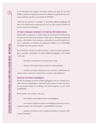 CATÁLOGODOPROGRAMANACIONALDOLIVROPARAOENSINOMÉDIO.MATEMÁTICA
14
A não-observância de qualquer um desses critérios, por parte de uma obra
didática, resultará em proposta contrária aos objetivos a que ela deveria servir,
o que justiﬁcará, ipso facto, sua exclusão do PNLEM.
Tendo em vista preservar a unidade e a articulação didático-pedagógica da
obra, será excluída toda a coleção que tiver um ou mais volumes excluídos no
presente processo de avaliação.
Correção e adequação conceituais e correção das informações básicas
Respeitando as conquistas e o modo próprio de construção do conhecimento
de cada uma das ciências de referência, assim como as demandas próprias da
escola, a obra didática deve mostrar-se atualizada em suas informações bási-
cas, e, respeitadas as condições da transposição didática, em conformidade
conceitual com essas mesmas ciências.
Em decorrência, sob pena de descaracterizar o objeto de ensino-aprendiza-
gem e, portanto, descumprir sua função didático-pedagógica, será excluída
a obra que:
 formular erroneamente os conceitos que veicule;
 fornecer informações básicas erradas e/ou desatualizadas;
 mobilizar de forma inadequada esses conceitos e informações, le-
vando o aluno a construir, erroneamente, conceitos e procedimentos.
Coerência e pertinência metodológicas
Na base de qualquer proposta cientíﬁco-pedagógica está um conjunto de es-
colhas teórico-metodológicas, responsável pela coerência interna da obra e
por sua posição relativa no confronto com outras propostas ou com outras
possibilidades.
Nesse sentido, será excluída a obra que:
 não explicite suas escolhas teórico-metodológicas;
 caso recorra a diferentes opções metodológicas, apresente-as de for-
ma desarticulada, não evidenciando a compatibilidade entre elas;
 apresente incoerência entre as opções declaradas e a proposta efeti-
vamente formulada;
 
