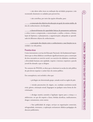 CATÁLOGODOPROGRAMANACIONALDOLIVROPARAOENSINOMÉDIO.MATEMÁTICA
15
 não alerte sobre riscos na realização das atividades propostas e não
recomende claramente os cuidados para preveni-los;
 não contribua, por meio das opções efetuadas, para:
a consecução dos objetivos da educação em geral, do ensino médio, da
área de conhecimento e da disciplina;
o desenvolvimento de capacidades básicas do pensamento autônomo
e crítico (como a compreensão, a memorização, a análise, a síntese, a formu-
lação de hipóteses, o planejamento, a argumentação), adequadas ao aprendi-
zado de diferentes objetos de conhecimento;
a percepção das relações entre o conhecimento e suas funções na so-
ciedade e na vida prática.
Preceitos éticos
Como instrumento a serviço da Educação Nacional, é de fundamental impor-
tância que as obras didáticas contribuam signiﬁcativamente para a construção
da ética necessária ao convívio social e ao exercício da cidadania; considerem
a diversidade humana com eqüidade, respeito e interesse; respeitem a parcela
juvenil do alunado a que se dirigem.
No contexto do PNLEM, as obras que se destinam às escolas da rede pública
do país devem respeitar o caráter laico do ensino público.
Em conseqüência, será excluída a obra que:
 privilegiar um determinado grupo, camada social ou região do país;
 veicular preconceitos de origem, cor, condição econômico-social,
etnia, gênero, orientação sexual, linguagem ou qualquer outra forma de dis-
criminação;
 divulgar matéria contrária à legislação vigente para a criança e o
adolescente, no que diz respeito a fumo, bebidas alcoólicas, medicamentos,
drogas e armamentos, entre outros;
 ﬁzer publicidade de artigos, serviços ou organizações comerciais,
salvaguardada, entretanto, a exploração estritamente didático-pedagógica do
discurso publicitário;
 