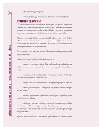CATÁLOGODOPROGRAMANACIONALDOLIVROPARAOENSINOMÉDIO.MATEMÁTICA
16
 ﬁzer doutrinação religiosa;
 veicular idéias que promovam o desrespeito ao meio ambiente.
CRITÉRIOS DE QUALIFICAÇÃO
As obras diferenciam-se, em maior ou menor grau, no que diz respeito aos
aspectos teórico-metodológicos ou de conteúdo. Para melhor orientar os pro-
fessores, no momento da escolha, serão utilizados critérios de qualiﬁcação
comuns, os quais permitem distinguir, entre si, as obras selecionadas.
Quanto à construção de uma sociedade cidadã, espera-se que a obra didática
aborde criticamente as questões de sexo e gênero, de relações étnico-raciais e
de classes sociais, denunciando toda forma de violência na sociedade e promo-
vendo positivamente as minorias sociais.
Espera-se que a obra seja caracterizada pelo uso de uma linguagem gramati-
calmente correta.
Quanto ao livro do professor, é fundamental que ele:
 descreva a estrutura geral da obra, explicitando a articulação preten-
dida entre suas partes e/ou unidades e os objetivos especíﬁcos de cada uma
delas;
 oriente, com formulações claras e precisas, os manejos pretendidos
ou desejáveis do material em sala de aula;
 sugira atividades complementares, como projetos, pesquisas, jogos etc;
 forneça subsídios para a correção das atividades e exercícios propos-
tos aos alunos;
 discuta o processo de avaliação da aprendizagem e sugira instrumen-
tos, técnicas e atividades;
 informe e oriente o professor a respeito de conhecimentos atualiza-
dos e/ou especializados indispensáveis à adequada compreensão de aspectos
especíﬁcos de uma determinada atividade ou mesmo de toda a proposta pe-
dagógica da obra.
Quanto à estrutura editorial e aos aspectos gráﬁco-editoriais, além de seguir as
 