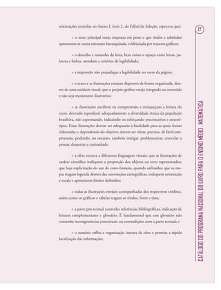 CATÁLOGODOPROGRAMANACIONALDOLIVROPARAOENSINOMÉDIO.MATEMÁTICA
17
orientações contidas no Anexo I, item 2, do Edital de Seleção, espera-se que:
 o texto principal esteja impresso em preto e que títulos e subtítulos
apresentem-se numa estrutura hierarquizada, evidenciada por recursos gráﬁcos;
 o desenho e tamanho da letra, bem como o espaço entre letras, pa-
lavras e linhas, atendam a critérios de legibilidade;
 a impressão não prejudique a legibilidade no verso da página;
 o texto e as ilustrações estejam dispostos de forma organizada, den-
tro de uma unidade visual; que o projeto gráﬁco esteja integrado ao conteúdo
e não seja meramente ilustrativo;
 as ilustrações auxiliem na compreensão e enriqueçam a leitura do
texto, devendo reproduzir adequadamente a diversidade étnica da população
brasileira, não expressando, induzindo ou reforçando preconceitos e estereó-
tipos. Essas ilustrações devem ser adequadas à ﬁnalidade para as quais foram
elaboradas e, dependendo do objetivo, devem ser claras, precisas, de fácil com-
preensão, podendo, no entanto, também intrigar, problematizar, convidar a
pensar, despertar a curiosidade;
 a obra recorra a diferentes linguagens visuais; que as ilustrações de
caráter cientíﬁco indiquem a proporção dos objetos ou seres representados;
que haja explicitação do uso de cores-fantasia, quando utilizadas; que os ma-
pas tragam legenda dentro das convenções cartográﬁcas, indiquem orientação
e escala e apresentem limites deﬁnidos;
 todas as ilustrações estejam acompanhadas dos respectivos créditos,
assim como os gráﬁcos e tabelas tragam os títulos, fonte e data;
 a parte pós-textual contenha referências bibliográﬁcas, indicação de
leituras complementares e glossário. É fundamental que esse glossário não
contenha incongruências conceituais ou contradições com a parte textual; e
 o sumário reﬂita a organização interna da obra e permita a rápida
localização das informações.
 