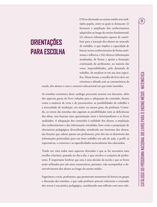 CATÁLOGODOPROGRAMANACIONALDOLIVROPARAOENSINOMÉDIO.MATEMÁTICA
19
ORIENTAÇÕES
PARA ESCOLHA
O livro destinado ao ensino médio tem múl-
tiplos papéis, entre os quais se destacam: (i)
favorecer a ampliação dos conhecimentos
adquiridos ao longo do ensino fundamental;
(ii) oferecer informações capazes de contri-
buir para a inserção dos alunos no mercado
de trabalho, o que implica a capacidade de
buscar novos conhecimentos de forma autô-
noma e reﬂexiva; e (iii) oferecer informações
atualizadas, de forma a apoiar a formação
continuada do professores, na maioria das
vezes, impossibilitados, pela demanda de
trabalho, de atualizar-se em sua área especí-
ﬁca. Dessa forma, a escolha do livro deve ser
criteriosa e aﬁnada com as características da
escola, dos alunos e com o contexto educacional em que estão inseridos.
As resenhas constantes deste catálogo procuram mostrar aos docentes, além
dos aspectos gerais do livro voltados para a adequação do conteúdo, fatores
como a ausência de erros e de preconceitos, as possibilidades de trabalho e
a necessidade de mediação, em maior ou menor grau, do professor. Contu-
do, os textos das resenhas não esgotam as possibilidades nem as deﬁciências
das obras, mas buscam uma aproximação entre o leitor/professor e os livros
analisados. A adequação dos conteúdos à realidade dos alunos, a ampliação
dos conhecimentos e das informações veiculadas, bem como a proposição de
alternativas pedagógicas diversiﬁcadas, atendendo aos interesses dos alunos,
são funções que cabem apenas aos professores, pois eles são os detentores das
informações primordiais para um bom trabalho em sala de aula: o perﬁl, as
expectativas, o contexto e as especiﬁcidades socioculturais dos educandos.
Tendo em vista todos esses aspectos elencados é que se faz necessária uma
escolha criteriosa, pautada no dia-a-dia, e que envolva o conjunto de profes-
sores. É importante lembrar que essa é uma decisão da escola e que os livros
serão utilizados por três anos consecutivos, portanto, irão acompanhar o de-
senvolvimento dos alunos ao longo do ensino médio.
Sugerimos a vocês, professores, que promovam momentos de leitura em grupo
e discussão das resenhas, e que cada professor procure relacionar o conteúdo
dos textos à sua prática pedagógica, socializando essa reﬂexão com seus cole-
 
