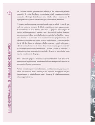 CATÁLOGODOPROGRAMANACIONALDOLIVROPARAOENSINOMÉDIO.MATEMÁTICA
20
gas. Procurem levantar questões como: adequação dos conteúdos à proposta
pedagógica da escola; abordagem metodológica voltada para a autonomia dos
educandos; valorização do indivíduo como cidadão crítico e atuante; uso de
linguagem clara e objetiva, entre outras que considerarem pertinentes.
O livro do professor merece um cuidado todo especial, aﬁnal, é com ele que
vocês irão contar no momento de deﬁnir os caminhos a serem seguidos, quan-
do da utilização do livro didático pelo aluno. A proposta metodológica do
livro do professor precisa ser coerente com a desenvolvida no livro do aluno,
sem, no entanto, indicar um trabalho diretivo ou inﬂexível. Também é impor-
tante observar se as atividades ou os encaminhamentos proporcionam a arti-
culação dos conteúdos com outras áreas do conhecimento e com as experiên-
cias de vida dos alunos, se valoriza o trabalho em grupo e propõe a discussão e
o debate como alternativas de ensino. Essas e muitas outras questões deverão
ser consideradas antes de vocês efetuarem a escolha. Durante as conversas e a
leitura das resenhas, as questões irão surgindo e deverão ser aproveitadas como
material para discussão do grupo.
Após a leitura em grupo e a discussão dos pontos relevantes, vocês terão diver-
sos elementos importantes e, munidos de informações signiﬁcativas e concre-
tas, poderão chegar a um consenso.
Por ﬁm, esperamos que vocês realizem uma escolha consciente, capaz de con-
tribuir, efetivamente, para a consecução dos objetivos pedagógicos nos pró-
ximos três anos e, principalmente, para a formação de cidadãos autônomos,
críticos e participativos.
 