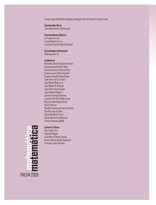 Equipe responsável pela avaliação pedagógica das obras para o ensino médio
Coordenador Geral
José Fábio Bezerra Montenegro
Coordenadores Adjuntos
Levi Lopes de Lima
Jorge Herbert de Lira
Fernando Antônio Amaral Pimentel
Coordenador Institucional
Abdênago Barros
Avaliadores
Alexandre César Gurgel Fernandes
Antonio Caminha Muniz Neto
Daniel Cordeiro de Morais Filho
Francisco Luiz Rocha Pimentel
Gregório Pacelli Feitosa Bessa
João Xavier da Cruz Neto
José Miguel Malacarne
José Nelson B. Barbosa
José Othon Dantas Lopes
José Robério Rogério
Leonardo Prange Bonorino
Luquésio Petrola de Melo Jorge
Marco Aurélio Soares Souto
Pedro Roitman
Plácido Francisco de Assis Andrade
Romildo José da Silva
Sebastião Marco Firmo
Silvano Bezerra de Menezes
Yuriko Yamamoto Baldin
Leitores Críticos
Elon Lages Lima
Eduardo Wagner
Lucia Maria Cláudio Candea
Sandra Regina Araújo Cavalcanti
Francisco José Sobrinho
 
