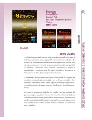 RESENHAS
CATÁLOGODOPROGRAMANACIONALDOLIVROPARAOENSINOMÉDIO.MATEMÁTICA
23Matemática
Ensino Médio
Volumes 1, 2 e 3
Kátia Stocco Smole e Maria Ignez Diniz
5ª edição
Editora Saraiva
SÍNTESE AVALIATIVA
A coleção é estruturada de maneira eﬁcaz, o que é comprovado pela coesão do
texto e das orientações metodológicas. Os conteúdos foram escolhidos e dis-
tribuídos de forma a atender satisfatoriamente à conexão entre os temas. Esses
são expostos de modo a permitir ao aluno usufruir tanto do valor cientíﬁco
da Matemática como do seu caráter formativo e instrumental. A despeito da
exposição clara e correta, em geral, das noções matemáticas, observam-se, na
leitura atenta da obra, algumas imprecisões conceituais.
A metodologia adotada pelos autores prima pela variedade de enfoques, per-
mitindo a contextualização e articulação entre os diversos conteúdos e favo-
recendo a compreensão desses. Outro aspecto metodológico oportuno é a
retomada sistemática de alguns assuntos, visando ao seu aprofundamento e
ﬁxação.
Os exercícios propostos e resolvidos são variados e de boa qualidade. Há
pronunciada preocupação em fornecer tanto exercícios de manipulação em
quantidade suﬁciente para o aprendizado de novos conceitos, como outros li-
dando com aplicações da Matemática em situações concretas. Alguns proble-
mas contextualizados, todavia, contêm dados ou descrições não condizentes
com a realidade.
Obra 15017
 