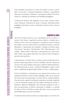 RESENHAS
CATÁLOGODOPROGRAMANACIONALDOLIVROPARAOENSINOMÉDIO.MATEMÁTICA
24
Várias atividades são propostas no intuito de estimular no aluno a criativi-
dade, o senso crítico, o pensamento hipotético e dedutivo, a capacidade de
observação e de pesquisa e, ﬁnalmente, a promoção da cidadania. Nos livros,
enfatiza-se a utilização da calculadora com ﬁnalidades pedagógicas.
O Manual do Professor, pela adequação de seus temas, constitui, efetiva-
mente, importante instrumento de apoio e orientação, oferecendo práticas
pedagógicas alternativas às usuais e informações relevantes sobre o processo
pedagógico.
SUMÁRIO DA OBRA
Os livros da coleção iniciam-se com a apresentação da obra ao aluno e o
sumário. Cada volume é organizado em partes temáticas e unidades que se
dividem em itens. Esses itens introduzem o conteúdo por meio de situações
do cotidiano, textos de caráter histórico ou problemas relevantes e atuais da
Matemática. A apresentação dos conteúdos é realizada em diversas seções:
“Invente Você”, “Saia Dessa”, “Para Recordar”, “Elo”, “Flash Matemático”, “Cal-
culadora”, “Palavras-Chave”. Além disso, a obra apresenta cinco seções intitu-
ladas “Projeto”, que propõem desenvolver um assunto de forma abrangente a
partir das aulas expositivas.
A obra apresenta, ao ﬁnal de todos os volumes, seções contendo tábua de lo-
garitmos, tabela trigonométrica, testes de vestibulares, além das respostas aos
exercícios. Há, ainda, apêndices sobre jogos e moldes de sólidos geométricos.
São indicadas leituras aos alunos e referências bibliográﬁcas. Expõe-se, ﬁnal-
mente, o signiﬁcado de algumas siglas utilizadas no texto e o alfabeto grego.
O Livro do Professor é constituído por uma cópia do livro do aluno e um
suplemento destinado a orientar a prática pedagógica. Nele, a parte comum às
três séries contém uma apresentação e as seções: Sobre as orientações didáticas;
Estrutura da obra, sugestões de utilização de competências envolvidas; Ampliando
os recursos; Orientações especíﬁcas (de cada volume); Resolução de exercícios; e,
ﬁnalmente, Referências bibliográﬁcas. Nas Orientações especíﬁcas de cada vo-
lume, são apresentados os objetivos relacionados às unidades e o conteúdo
do volume. O Livro do Professor contém, além disso, anexos, nos quais são
aprofundados alguns conceitos matemáticos.
O sumário da obra informa aos leitores que alguns tópicos e, até mesmo uni-
 