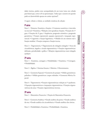 RESENHAS
CATÁLOGODOPROGRAMANACIONALDOLIVROPARAOENSINOMÉDIO.MATEMÁTICA
25
dades inteiras, podem estar acompanhados de um ícone (uma seta voltada
para baixo) que, como se lê na apresentação, “indica que o assunto em questão
pode ser desenvolvido apenas em caráter opcional”.
A seguir, volume a volume, as unidades temáticas da coleção:
1ª série
Parte 1 - Números, Estatística e funções. • Conjuntos numéricos e intervalos
na reta real. • Estatística. • Relações entre grandezas: funções. • Funções do 1º
grau. • Funções do 2º grau. • Seqüências, progressão aritmética e progressão
geométrica. • Função exponencial, equação exponencial e inequação expo-
nencial. • Logaritmo e função logarítmica. • Módulo de um número real e
função modular. • Função composta e função inversa.
Parte 2 – Trigonometria. • Trigonometria do triângulo retângulo. • Arcos de
circunferência, ângulos e círculo trigonométrico. • Funções trigonométricas:
deﬁnição, periodicidade e gráﬁco. • Relações trigonométricas num triângulo
qualquer.
2ª série
Parte 1 - Estatística, contagem e Probabilidade. • Estatística. • Contagem.
• Probabilidade.
Parte 2 - Álgebra. • Sistemas lineares. • Matrizes. • Determinantes.
Parte 3 - Geometria Espacial. • Geometria de posição. • Sólidos geométricos:
poliedros. • Sólidos geométricos: corpos redondos. • Geometria Métrica Es-
pacial.
Parte 4 – Trigonometria. • Funções trigonométricas: redução ao 1º quadrante.
• Equações trigonométricas e inequações trigonométricas. • Funções trigono-
métricas da soma. • Funções trigonométricas inversas.
3ª série
Parte 1 - Matemática Financeira. • Noções de Matemática Financeira.
Parte 2 - Geometria Analítica. • Estudo analítico do ponto. • Estudo analítico
da reta. • Estudo analítico da circunferência. • Estudo analítico das cônicas.
Parte 3 - Probabilidade e Estatística. • Probabilidade e Estatística.
 