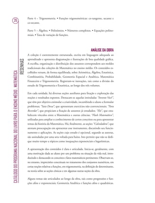 RESENHAS
CATÁLOGODOPROGRAMANACIONALDOLIVROPARAOENSINOMÉDIO.MATEMÁTICA
26
Parte 4 – Trigonometria. • Funções trigonométricas: co-tangente, secante e
co-secante.
Parte 5 – Álgebra. • Polinômios. • Números complexos. • Equações polino-
miais. • Taxa de variação de funções.
ANÁLISE DA OBRA
A coleção é coerentemente estruturada, escrita em linguagem adequada ao
aprendizado e apresenta diagramação e ilustrações de boa qualidade gráﬁca.
A escolha, organização e distribuição dos assuntos correspondem aos moldes
tradicionais das coleções de Matemática no ensino médio. Os conteúdos es-
colhidos versam, de forma equilibrada, sobre Aritmética, Álgebra, Estatística,
Combinatória, Probabilidade, Geometria Espacial e Analítica, Matemática
Financeira e Trigonometria. Registram-se inovações, tais como a divisão do
estudo de Trigonometria e Estatística, ao longo dos três volumes.
Em cada unidade, há diversas seções auxiliares para ﬁxação e exploração das
noções e resultados expostos. Destacam-se aquelas intituladas “Invente Você”,
que têm por objetivo estimular a criatividade, incumbindo o aluno a formular
problemas; “Saia Dessa”, que apresentam exercícios não convencionais; “Para
Recordar”, que propiciam a ﬁxação de assuntos já estudados; “Elo”, que esta-
belecem vínculos entre a Matemática e outras ciências; “Flash Matemático”,
utilizadas para ampliar o conhecimento de certos conceitos ou para apresentar
temas da história da Matemática. Há, ﬁnalmente, as seções “Calculadora”, que
atestam preocupação em apresentar esse instrumento, discutindo seu funcio-
namento e aplicações. As seções cujo estudo é opcional, segundo as autoras,
são assinaladas por uma seta voltada para baixo. Isto permite que não se dedi-
que muito tempo a tópicos como inequações exponenciais e logarítmicas.
A apresentação dos conteúdos é clara e articulada. Inicia-se, geralmente, com
uma motivação dada ao aluno por um problema ou situação da vida real, intro-
duzindo e destacando os conceitos e fatos matemáticos pertinentes. Observam-se,
no entanto, imprecisões conceituais no tratamento dos conjuntos numéricos, em
certas noções relativas a funções, em trigonometria, na deﬁnição de determinante,
na teoria sobre as seções cônicas e em algumas outras seções da obra.
Alguns temas são articulados ao longo da obra, tais como progressões e fun-
ções aﬁns e exponenciais; Geometria Analítica e funções aﬁns e quadráticas.
 