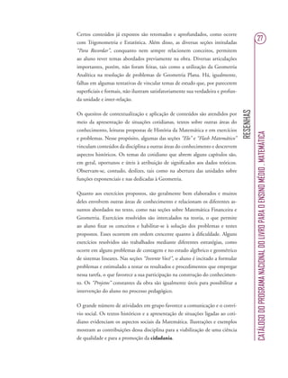 RESENHAS
CATÁLOGODOPROGRAMANACIONALDOLIVROPARAOENSINOMÉDIO.MATEMÁTICA
27
Certos conteúdos já expostos são retomados e aprofundados, como ocorre
com Trigonometria e Estatística. Além disso, as diversas seções intituladas
“Para Recordar”, conquanto nem sempre relacionem conceitos, permitem
ao aluno rever temas abordados previamente na obra. Diversas articulações
importantes, porém, não foram feitas, tais como a utilização da Geometria
Analítica na resolução de problemas de Geometria Plana. Há, igualmente,
falhas em algumas tentativas de vincular temas de estudo que, por parecerem
superﬁciais e formais, não ilustram satisfatoriamente sua verdadeira e profun-
da unidade e inter-relação.
Os quesitos de contextualização e aplicação de conteúdos são atendidos por
meio da apresentação de situações cotidianas, textos sobre outras áreas do
conhecimento, leituras propostas de História da Matemática e em exercícios
e problemas. Nesse propósito, algumas das seções “Elo” e “Flash Matemático”
vinculam conteúdos da disciplina a outras áreas do conhecimento e descrevem
aspectos históricos. Os temas do cotidiano que abrem alguns capítulos são,
em geral, oportunos e úteis à atribuição de signiﬁcados aos dados teóricos.
Observam-se, contudo, deslizes, tais como na abertura das unidades sobre
funções exponenciais e nas dedicadas à Geometria.
Quanto aos exercícios propostos, são geralmente bem elaborados e muitos
deles envolvem outras áreas de conhecimento e relacionam os diferentes as-
suntos abordados no texto, como nas seções sobre Matemática Financeira e
Geometria. Exercícios resolvidos são intercalados na teoria, o que permite
ao aluno ﬁxar os conceitos e habilitar-se à solução dos problemas e testes
propostos. Esses ocorrem em ordem crescente quanto à diﬁculdade. Alguns
exercícios resolvidos são trabalhados mediante diferentes estratégias, como
ocorre em alguns problemas de contagem e no estudo algébrico e geométrico
de sistemas lineares. Nas seções “Invente Você”, o aluno é incitado a formular
problemas e estimulado a testar os resultados e procedimentos que empregar
nessa tarefa, o que favorece a sua participação na construção do conhecimen-
to. Os “Projetos” constantes da obra são igualmente úteis para possibilitar a
intervenção do aluno no processo pedagógico.
O grande número de atividades em grupo favorece a comunicação e o conví-
vio social. Os textos históricos e a apresentação de situações ligadas ao coti-
diano evidenciam os aspectos sociais da Matemática. Ilustrações e exemplos
mostram as contribuições dessa disciplina para a viabilização de uma ciência
de qualidade e para a promoção da cidadania.
 