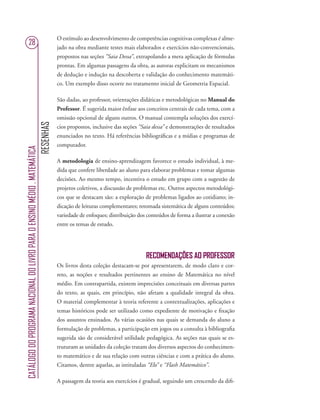 RESENHAS
CATÁLOGODOPROGRAMANACIONALDOLIVROPARAOENSINOMÉDIO.MATEMÁTICA
28
O estímulo ao desenvolvimento de competências cognitivas complexas é alme-
jado na obra mediante testes mais elaborados e exercícios não-convencionais,
propostos nas seções “Saia Dessa”, extrapolando a mera aplicação de fórmulas
prontas. Em algumas passagens da obra, as autoras explicitam os mecanismos
de dedução e indução na descoberta e validação do conhecimento matemáti-
co. Um exemplo disso ocorre no tratamento inicial de Geometria Espacial.
São dadas, ao professor, orientações didáticas e metodológicas no Manual do
Professor. É sugerida maior ênfase aos conceitos centrais de cada tema, com a
omissão opcional de alguns outros. O manual contempla soluções dos exercí-
cios propostos, inclusive das seções “Saia dessa” e demonstrações de resultados
enunciados no texto. Há referências bibliográﬁcas e a mídias e programas de
computador.
A metodologia de ensino-aprendizagem favorece o estudo individual, à me-
dida que confere liberdade ao aluno para elaborar problemas e tomar algumas
decisões. Ao mesmo tempo, incentiva o estudo em grupo com a sugestão de
projetos coletivos, a discussão de problemas etc. Outros aspectos metodológi-
cos que se destacam são: a exploração de problemas ligados ao cotidiano; in-
dicação de leituras complementares; retomada sistemática de alguns conteúdos;
variedade de enfoques; distribuição dos conteúdos de forma a ilustrar a conexão
entre os temas de estudo.
RECOMENDAÇÕES AO PROFESSOR
Os livros desta coleção destacam-se por apresentarem, de modo claro e cor-
reto, as noções e resultados pertinentes ao ensino de Matemática no nível
médio. Em contrapartida, existem imprecisões conceituais em diversas partes
do texto, as quais, em princípio, não afetam a qualidade integral da obra.
O material complementar à teoria referente a contextualizações, aplicações e
temas históricos pode ser utilizado como expediente de motivação e ﬁxação
dos assuntos ensinados. As várias ocasiões nas quais se demanda do aluno a
formulação de problemas, a participação em jogos ou a consulta à bibliograﬁa
sugerida são de considerável utilidade pedagógica. As seções nas quais se es-
truturam as unidades da coleção tratam dos diversos aspectos do conhecimen-
to matemático e de sua relação com outras ciências e com a prática do aluno.
Citamos, dentre aquelas, as intituladas “Elo’’ e “Flash Matemático”.
A passagem da teoria aos exercícios é gradual, seguindo um crescendo da diﬁ-
 
