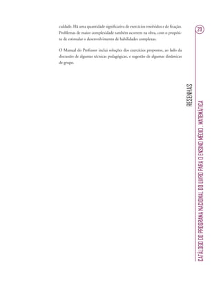 RESENHAS
CATÁLOGODOPROGRAMANACIONALDOLIVROPARAOENSINOMÉDIO.MATEMÁTICA
29
culdade. Há uma quantidade signiﬁcativa de exercícios resolvidos e de ﬁxação.
Problemas de maior complexidade também ocorrem na obra, com o propósi-
to de estimular o desenvolvimento de habilidades complexas.
O Manual do Professor inclui soluções dos exercícios propostos, ao lado da
discussão de algumas técnicas pedagógicas, e sugestão de algumas dinâmicas
de grupo.
 