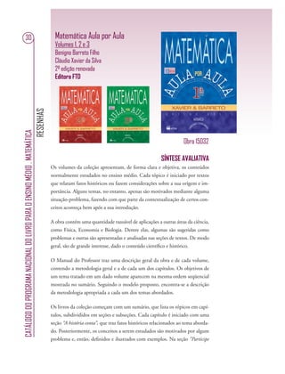 RESENHAS
CATÁLOGODOPROGRAMANACIONALDOLIVROPARAOENSINOMÉDIO.MATEMÁTICA
30 Matemática Aula por Aula
Volumes 1, 2 e 3
Benigno Barreto Filho
Cláudio Xavier da Silva
2ª edição renovada
Editora FTD
SÍNTESE AVALIATIVA
Os volumes da coleção apresentam, de forma clara e objetiva, os conteúdos
normalmente estudados no ensino médio. Cada tópico é iniciado por textos
que relatam fatos históricos ou fazem considerações sobre a sua origem e im-
portância. Alguns temas, no entanto, apenas são motivados mediante alguma
situação-problema, fazendo com que parte da contextualização de certos con-
ceitos aconteça bem após a sua introdução.
A obra contém uma quantidade razoável de aplicações a outras áreas da ciência,
como Física, Economia e Biologia. Dentre elas, algumas são sugeridas como
problemas e outras são apresentadas e analisadas nas seções de textos. De modo
geral, são de grande interesse, dado o conteúdo cientíﬁco e histórico.
O Manual do Professor traz uma descrição geral da obra e de cada volume,
contendo a metodologia geral e a de cada um dos capítulos. Os objetivos de
um tema tratado em um dado volume aparecem na mesma ordem seqüencial
mostrada no sumário. Seguindo o modelo proposto, encontra-se a descrição
da metodologia apropriada a cada um dos temas abordados.
Os livros da coleção começam com um sumário, que lista os tópicos em capí-
tulos, subdivididos em seções e subseções. Cada capítulo é iniciado com uma
seção “A história conta”, que traz fatos históricos relacionados ao tema aborda-
do. Posteriormente, os conceitos a serem estudados são motivados por algum
problema e, então, deﬁnidos e ilustrados com exemplos. Na seção “Participe
Obra 15032
 