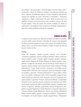 RESENHAS
CATÁLOGODOPROGRAMANACIONALDOLIVROPARAOENSINOMÉDIO.MATEMÁTICA
31
das resoluções”, são apresentados e resolvidos alguns exercícios sobre o assun-
to discutido e, dentro de “Elabore as resoluções”, são propostos exercícios aos
alunos. Algumas atividades que aplicam os temas estudados às mais diversas
situações são sugeridas nas seções “Desenvolva a criatividade” e “Desenvolva
competências e amplie o conhecimento”. Na seção “Saiba um pouco mais”, são
abordados assuntos de interesse geral ou fatos cientíﬁcos curiosos. No ﬁnal
de cada capítulo, é feito um resumo dos assuntos estudados em “Avalie seu
conhecimento” e são propostos mais exercícios em “Atividades complementares”,
que inclui também problemas oriundos de vestibulares.
SUMÁRIO DA OBRA
A coleção, em três volumes, traz, além dos conteúdos normalmente estudados
no ensino médio, noções de limites e derivadas. Os assuntos estão agrupados
em blocos, havendo situações nas quais temas extensos são tratados em único
volume. Este é o caso da Geometria Analítica. A seguir, o sumário de cada um
dos três volumes da obra:
1ª série
Teoria dos conjuntos; números naturais; racionais; reais; intervalos.
• Estatística: população e amostra; freqüência absoluta e relativa; média arit-
mética; mediana; moda. • Funções: gráﬁco cartesiano; produto cartesiano;
relação binária; diagrama de ﬂechas; deﬁnição de função; domínio, contra-
domínio e imagem de uma função; zero de uma função; função injetora, so-
brejetora e bijetora; funções reais; função inversa; função composta. • Função
polinomial do 1º grau: função crescente e decrescente; raiz; gráﬁco; taxa de
variação média; estudo dos sinais; inequações; sistema de inequações; inequa-
ção produto e quociente. • Função polinomial do 2º grau: gráﬁco; relação
entre concavidade e coeﬁcientes; raízes; vértice da parábola; imagem de uma
função quadrática; estudo dos sinais; inequação; sistema de inequações; ine-
quação produto e quociente; • Função exponencial: deﬁnição e propriedades
de potências com expoentes racionais; potências com expoentes reais; deﬁni-
ção de função exponencial; gráﬁco e propriedades; equação e inequação expo-
nencial. • Logaritmo: deﬁnição; propriedades; sistemas de logaritmos; colo-
garitmo; equações logarítmicas; função logarítmica; inequações logarítmicas.
• Função modular: função deﬁnida por mais de uma sentença; deﬁnição de
função modular; gráﬁco; equações e inequações modulares. • Trigonometria:
no retângulo e no círculo; funções e relações trigonométricas. • Progressões:
 