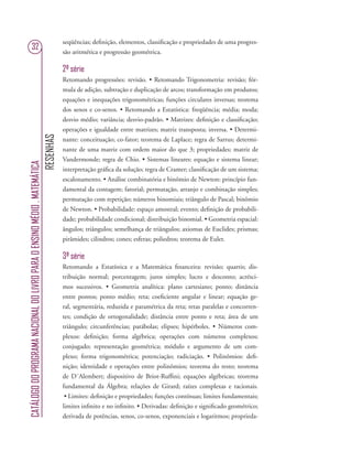 RESENHAS
CATÁLOGODOPROGRAMANACIONALDOLIVROPARAOENSINOMÉDIO.MATEMÁTICA
32
seqüências; deﬁnição, elementos, classiﬁcação e propriedades de uma progres-
são aritmética e progressão geométrica.
2ª série
Retomando progressões: revisão. • Retomando Trigonometria: revisão; fór-
mula de adição, subtração e duplicação de arcos; transformação em produtos;
equações e inequações trigonométricas; funções circulares inversas; teorema
dos senos e co-senos. • Retomando a Estatística: freqüência; média; moda;
desvio médio; variância; desvio-padrão. • Matrizes: deﬁnição e classiﬁcação;
operações e igualdade entre matrizes; matriz transposta; inversa. • Determi-
nante: conceituação; co-fator; teorema de Laplace; regra de Sarrus; determi-
nante de uma matriz com ordem maior do que 3; propriedades; matriz de
Vandermonde; regra de Chio. • Sistemas lineares: equação e sistema linear;
interpretação gráﬁca da solução; regra de Cramer; classiﬁcação de um sistema;
escalonamento. • Análise combinatória e binômio de Newton: princípio fun-
damental da contagem; fatorial; permutação, arranjo e combinação simples;
permutação com repetição; números binomiais; triângulo de Pascal; binômio
de Newton. • Probabilidade: espaço amostral; evento; deﬁnição de probabili-
dade; probabilidade condicional; distribuição binomial. • Geometria espacial:
ângulos; triângulos; semelhança de triângulos; axiomas de Euclides; prismas;
pirâmides; cilindros; cones; esferas; poliedros; teorema de Euler.
3ª série
Retomando a Estatística e a Matemática ﬁnanceira: revisão; quartis; dis-
tribuição normal; porcentagem; juros simples; lucro e desconto; acrésci-
mos sucessivos. • Geometria analítica: plano cartesiano; ponto; distância
entre pontos; ponto médio; reta; coeﬁciente angular e linear; equação ge-
ral, segmentária, reduzida e paramétrica da reta; retas paralelas e concorren-
tes; condição de ortogonalidade; distância entre ponto e reta; área de um
triângulo; circunferências; parábolas; elipses; hipérboles. • Números com-
plexos: deﬁnição; forma algébrica; operações com números complexos;
conjugado; representação geométrica; módulo e argumento de um com-
plexo; forma trigonométrica; potenciação; radiciação. • Polinômios: deﬁ-
nição; identidade e operações entre polinômios; teorema do resto; teorema
de D´Alembert; dispositivo de Briot-Rufﬁni; equações algébricas; teorema
fundamental da Álgebra; relações de Girard; raízes complexas e racionais.
• Limites: deﬁnição e propriedades; funções contínuas; limites fundamentais;
limites inﬁnito e no inﬁnito. • Derivadas: deﬁnição e signiﬁcado geométrico;
derivada de potências, senos, co-senos, exponenciais e logaritmos; proprieda-
 