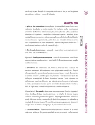 RESENHAS
CATÁLOGODOPROGRAMANACIONALDOLIVROPARAOENSINOMÉDIO.MATEMÁTICA
33
des de operações; derivada de compostas; derivada da função inversa; pontos
de máximo e mínimo e pontos de inﬂexão.
ANÁLISE DA OBRA
A seleção dos conteúdos contempla de forma satisfatória os tópicos nor-
malmente abordados no ensino médio. Eles incluem: análise combinatória
e binômio de Newton; determinantes; Estatística; funções (aﬁm, quadrática,
exponencial, logarítmica e modular); Geometria Espacial e Analítica; Mate-
mática Financeira; matrizes; números complexos; polinômios; Probabilidade;
sistemas lineares; Trigonometria. Além disso, são estudados limites e deriva-
das. A apresentação de juros compostos é prejudicada por sua brevidade. O
estudo de derivadas necessita de mais aplicações.
A distribuição de conteúdo é adequada e cada volume contempla, pelo me-
nos, cinco temas de Matemática.
Quanto à abordagem dos conteúdos, a unidade de conjuntos numéricos é
desenvolvida de maneira sucinta e superﬁcial. Os demais assuntos são tratados
satisfatoriamente.
A articulação dos conteúdos é um ponto da obra que deixa a desejar. Por
exemplo, não existe relacionamento entre progressões aritméticas e funções
aﬁns, progressões geométricas e funções exponenciais e o estudo das matrizes
e sistemas lineares. Contribui para esse problema o fato de a maior parte das
deﬁnições ser enunciada de forma demasiado concisa. Certos conceitos são
deﬁnidos de maneiras diferentes que não são posteriormente relacionadas.
A forma resumida mediante a qual os conteúdos são apresentados resulta na
falta de explicações, comentários e conexões com outros tópicos.
Com relação à diversidade, destacam-se o tratamento das funções trigonomé-
tricas, abordadas de duas maneiras distintas; e as soluções de sistemas lineares,
deﬁnidas nas formas geométrica e algébrica. Alguns procedimentos são enfoca-
dos de diferentes modos, como os do cálculo de determinantes e os utilizados na
resolução de sistemas lineares. Os exercícios, no entanto, geralmente são resolvi-
dos por meio de fórmulas ou repetição de procedimentos mecânicos.
A contextualização é feita tanto mediante aspectos da História da Matemá-
tica como aplicação do assunto estudado a outras áreas do conhecimento.
 