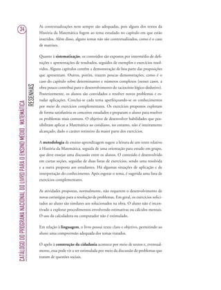 RESENHAS
CATÁLOGODOPROGRAMANACIONALDOLIVROPARAOENSINOMÉDIO.MATEMÁTICA
34
As contextualizações nem sempre são adequadas, pois alguns dos textos da
História da Matemática fogem ao tema estudado no capítulo em que estão
inseridos. Além disso, alguns temas não são contextualizados, como é o caso
de matrizes.
Quanto à sistematização, os conteúdos são expostos por intermédio de deﬁ-
nições e apresentações de resultados, seguidos de exemplos e exercícios resol-
vidos. Alguns capítulos contêm a demonstração de boa parte das proposições
que apresentam. Outros, porém, trazem poucas demonstrações, como é o
caso do capítulo sobre determinantes e números complexos (nesses casos, a
obra pouco contribui para o desenvolvimento do raciocínio lógico-dedutivo).
Posteriormente, os alunos são convidados a resolver novos problemas e es-
tudar aplicações. Conclui-se cada tema aperfeiçoando-se os conhecimentos
por meio de exercícios complementares. Os exercícios propostos exploram
de forma satisfatória os conceitos estudados e preparam o aluno para resolver
os problemas mais comuns. O objetivo de desenvolver habilidades que pos-
sibilitam aplicar a Matemática ao cotidiano, no entanto, não é inteiramente
alcançado, dado o caráter rotineiro da maior parte dos exercícios.
A metodologia de ensino-aprendizagem sugere a leitura de um texto relativo
à História da Matemática, seguida de uma orientação para estudo em grupo,
que deve ensejar uma discussão entre os alunos. O conteúdo é desenvolvido
em curtas seções, seguidas de duas listas de exercícios, sendo uma resolvida
e a outra proposta aos estudantes. Há algumas situações de aplicação e de
interpretação do conhecimento. Após esgotar o tema, é sugerida uma lista de
exercícios complementares.
As atividades propostas, normalmente, não requerem o desenvolvimento de
novas estratégias para a resolução de problemas. Em geral, os exercícios solici-
tados ao aluno são similares aos solucionados na obra. O aluno não é incen-
tivado a explorar procedimentos envolvendo estimativas ou cálculos mentais.
O uso da calculadora ou computador não é estimulado.
Em relação à linguagem, o livro possui texto claro e objetivo, permitindo ao
aluno uma compreensão adequada dos temas tratados.
O apelo à construção da cidadania acontece por meio de textos e, eventual-
mente, essa pode vir a ser estimulada por meio da discussão de problemas que
tratam de questões sociais.
 