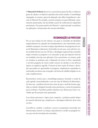 RESENHAS
CATÁLOGODOPROGRAMANACIONALDOLIVROPARAOENSINOMÉDIO.MATEMÁTICA
35
O Manual do Professor descreve as características gerais da obra, os objetivos
gerais da coleção e os objetivos especíﬁcos dos temas tratados. A metodologia
empregada, no entanto, apesar de adequada, não reﬂete integralmente a des-
crita no Manual. Por exemplo, ocorrem situações nas quais deﬁnições, suma-
riamente apresentadas, não são obtidas a partir de conhecimentos adquiridos
previamente. Um ponto positivo do Manual é o apoio prestado ao professor
nas aplicações e interpretações dos assuntos abordados.
RECOMENDAÇÕES AO PROFESSOR
Por ser uma coleção em três volumes, nos quais os conteúdos são abordados
seqüencialmente (os capítulos são interdependentes, não constituindo, assim,
módulos estanques), esta obra se adapta especialmente aos programas de ensi-
no de Matemática tradicionais: nível médio em três anos, com cada livro sen-
do estudado durante um ano. De fato, a abordagem seqüencial dos conteúdos
impõe restrições ao programa a ser executado, já que pré-requisitos deverão
ser estudados antes das suas aplicações. Essa característica, no entanto, pode
ser vantajosa ao professor, pois a disposição de temas na obra é apropriada
e um bom programa de ensino médio consiste em abordar os seus diversos
tópicos na seqüência sugerida. Constam da obra noções de limites e deriva-
das, que podem ser aproveitadas no programa, simplesmente suprimidas ou
ministradas aos alunos mais avançados, sob forma de trabalho dirigido ou em
aulas complementares.
Recomenda-se atentar para a metodologia proposta, iniciando o estudo de
cada capítulo contextualizando-o com um tema de História da Matemática.
Ao fazer isso, o professor deverá estar ciente de que o nível das leituras suge-
ridas na coleção é desigual, havendo textos pertinentes e outros de propósitos
pouco evidentes. O professor poderá substituir esses últimos por textos e ati-
vidades que lhe pareçam mais apropriados.
Caso deseje apresentar o tópico juros compostos, o professor poderá dispor
de material adicional que complemente a abordagem deﬁciente desse tema
na obra.
Aconselha-se, também, o professor a provar as proposições enunciadas sem
demonstração existente na coleção, especialmente as citadas no parágrafo aci-
ma, que trata da articulação dos conteúdos.
 