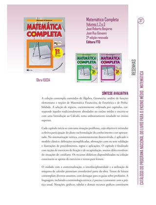 RESENHAS
CATÁLOGODOPROGRAMANACIONALDOLIVROPARAOENSINOMÉDIO.MATEMÁTICA
37Matemática Completa
Volumes 1, 2 e 3
José Roberto Bonjorno
José Ruy Giovanni
2ª edição renovada
Editora FTD
SÍNTESE AVALIATIVA
A coleção contempla conteúdos de Álgebra, Geometria, análise de funções
elementares e noções de Matemática Financeira, de Estatística e de Proba-
bilidade. A seleção de tópicos, coerentemente ordenada por capítulos, cor-
responde àqueles tradicionalmente abordados no ensino médio e encerra-se
com uma Introdução ao Cálculo, tema ordinariamente estudado no ensino
superior.
Cada capítulo inicia-se com uma situação-problema, cujo objetivo é estimular
a efetiva participação do aluno na formulação do conhecimento a ser apresen-
tado. Na sistematização teórica, consistentemente desenvolvida, é aplicado o
modelo clássico: deﬁnições exempliﬁcadas, aﬁrmações com ou sem validação
e ilustrações de procedimentos, regras e aplicações. O capítulo é ﬁnalizado
com seções de exercícios de ﬁxação e de recapitulação, muitos deles envolven-
do situações do cotidiano. Os recursos didáticos disponibilizados na coleção
constituem-se apenas de exercícios e textos para leitura.
O cuidado com a contextualização, a interdisciplinaridade e a utilização da
máquina de calcular permeiam considerável parte da obra. Textos de leitura
contemplam diversos assuntos, com destaque para os guias sobre proﬁssões. A
linguagem, incluindo a terminologia técnica, é precisa e consoante com a prá-
tica usual. Notações, gráﬁcos, tabelas e demais recursos gráﬁcos constituem
Obra 15034
 