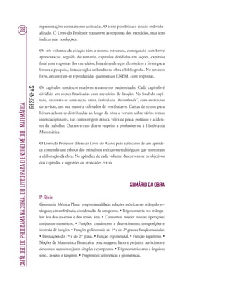 RESENHAS
CATÁLOGODOPROGRAMANACIONALDOLIVROPARAOENSINOMÉDIO.MATEMÁTICA
38
representações corretamente utilizadas. O texto possibilita o estudo individu-
alizado. O Livro do Professor transcreve as respostas dos exercícios, mas sem
indicar suas resoluções.
Os três volumes da coleção têm a mesma estrutura, começando com breve
apresentação, seguida do sumário, capítulos divididos em seções, capítulo
ﬁnal com respostas dos exercícios, lista de endereços eletrônicos e livros para
leitura e pesquisa, lista de siglas utilizadas na obra e bibliograﬁa. No terceiro
livro, encontram-se reproduzidas questões do ENEM, com respostas.
Os capítulos temáticos recebem tratamento padronizado. Cada capítulo é
dividido em seções ﬁnalizadas com exercícios de ﬁxação. No ﬁnal do capí-
tulo, encontra-se uma seção extra, intitulada “Recordando”, com exercícios
de revisão, em sua maioria coletados de vestibulares. Caixas de textos para
leitura acham-se distribuídas ao longo da obra e versam sobre vários temas
interdisciplinares, tais como origem étnica, vôlei de praia, potássio e aciden-
tes de trabalho. Outros textos dizem respeito a proﬁssões ou à História da
Matemática.
O Livro do Professor difere do Livro do Aluno pelo acréscimo de um apêndi-
ce contendo um esboço dos princípios teórico-metodológicos que nortearam
a elaboração da obra. No apêndice de cada volume, descrevem-se os objetivos
dos capítulos e sugestões de atividades extras.
SUMÁRIO DA OBRA
1ª Série
Geometria Métrica Plana: proporcionalidade; relações métricas no triângulo re-
tângulo; circunferência; coordenadas de um ponto. • Trigonometria nos triângu-
los: leis dos co-senos e dos senos; área. • Conjuntos: noções básicas; operações;
conjuntos numéricos. • Funções: crescimento e decrescimento; composições e
inversão de funções. • Funções polinomiais do 1º e do 2º graus e função modular.
• Inequações do 1º e do 2º graus. • Função exponencial. • Função logaritmo. •
Noções de Matemática Financeira: porcentagem; lucro e prejuízo; acréscimos e
descontos sucessivos; juros simples e compostos. • Trigonometria: arco e ângulos;
seno, co-seno e tangente. • Progressões: aritméticas e geométricas.
 