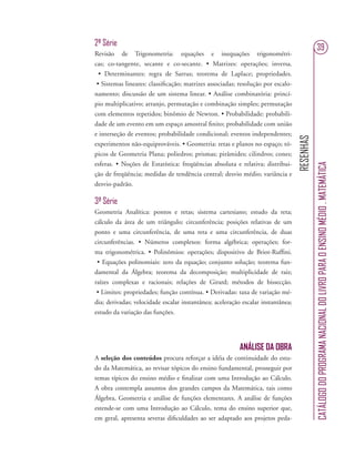 RESENHAS
CATÁLOGODOPROGRAMANACIONALDOLIVROPARAOENSINOMÉDIO.MATEMÁTICA
39
2ª Série
Revisão de Trigonometria: equações e inequações trigonométri-
cas; co-tangente, secante e co-secante. • Matrizes: operações; inversa.
• Determinantes: regra de Sarrus; teorema de Laplace; propriedades.
• Sistemas lineares: classiﬁcação; matrizes associadas; resolução por escalo-
namento; discussão de um sistema linear. • Análise combinatória: princí-
pio multiplicativo; arranjo, permutação e combinação simples; permutação
com elementos repetidos; binômio de Newton. • Probabilidade: probabili-
dade de um evento em um espaço amostral ﬁnito; probabilidade com união
e interseção de eventos; probabilidade condicional; eventos independentes;
experimentos não-equiprováveis. • Geometria: retas e planos no espaço; tó-
picos de Geometria Plana; poliedros; prismas; pirâmides; cilindros; cones;
esferas. • Noções de Estatística: freqüências absoluta e relativa; distribui-
ção de freqüência; medidas de tendência central; desvio médio; variância e
desvio-padrão.
3ª Série
Geometria Analítica: pontos e retas; sistema cartesiano; estudo da reta;
cálculo da área de um triângulo; circunferência; posições relativas de um
ponto e uma circunferência, de uma reta e uma circunferência, de duas
circunferências. • Números complexos: forma algébrica; operações; for-
ma trigonométrica. • Polinômios: operações; dispositivo de Briot-Rufﬁni.
• Equações polinomiais: zero da equação; conjunto solução; teorema fun-
damental da Álgebra; teorema da decomposição; multiplicidade de raiz;
raízes complexas e racionais; relações de Girard; métodos de bissecção.
• Limites: propriedades; função contínua. • Derivadas: taxa de variação mé-
dia; derivadas; velocidade escalar instantânea; aceleração escalar instantânea;
estudo da variação das funções.
ANÁLISE DA OBRA
A seleção dos conteúdos procura reforçar a idéia de continuidade do estu-
do da Matemática, ao revisar tópicos do ensino fundamental, prosseguir por
temas típicos do ensino médio e ﬁnalizar com uma Introdução ao Cálculo.
A obra contempla assuntos dos grandes campos da Matemática, tais como
Álgebra, Geometria e análise de funções elementares. A análise de funções
estende-se com uma Introdução ao Cálculo, tema do ensino superior que,
em geral, apresenta severas diﬁculdades ao ser adaptado aos projetos peda-
 