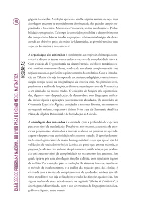RESENHAS
CATÁLOGODOPROGRAMANACIONALDOLIVROPARAOENSINOMÉDIO.MATEMÁTICA
40
gógicos das escolas. A coleção apresenta, ainda, tópicos avulsos, ou seja, cuja
abordagem encontra-se essencialmente desvinculada dos grandes campos su-
pracitados - Estatística, Matemática Financeira, análise combinatória, Proba-
bilidade e progressões. Tal corpo de conteúdos possibilita o desenvolvimento
das competências básicas listadas na proposta teórico-metodológica da obra e
atende aos objetivos gerais do ensino de Matemática, ao permitir ressaltar seus
aspectos formativo e instrumental.
A organização dos conteúdos é consistente, ao respeitar a hierarquia con-
ceitual e dispor os temas numa ordem crescente de complexidade teórica.
Com exceção de Trigonometria na circunferência, os blocos temáticos es-
tão contidos no mesmo volume, sendo cada um desses complementado com
tópicos avulsos, o que facilita o planejamento do ano letivo. Caso a Introdu-
ção ao Cálculo não seja incorporada ao projeto pedagógico, eventualmente
surgirá tempo ocioso na integralização da terceira série. No primeiro livro,
predomina a análise de funções, o último campo importante da Matemática
a ser estudado no ensino médio. O conceito de funções cria oportunida-
des, algumas vezes desperdiçadas, de desenvolver, com linguagem uniﬁca-
da, vários tópicos e aplicações posteriormente abordados. Os conteúdos de
Geometria Espacial e Álgebra, associados a sistemas lineares, encontram-se
no segundo volume, enquanto o último livro trata da Geometria Analítica
Plana, da Álgebra Polinomial e da Introdução ao Cálculo.
A abordagem dos conteúdos é executada com a profundidade esperada
para esse nível de escolaridade. Percebe-se, no entanto, a ausência de exer-
cícios provocantes, destinados a motivar o aluno no processo de aprendi-
zagem e despertar sua curiosidade pelo assunto tratado. O aprofundamen-
to da abordagem carece de maior homogeneidade, visto que quase não há
validações de resultados no início da obra, ao passo que, em sua maioria, as
proposições do terceiro volume são plenamente justiﬁcadas, o que eviden-
cia um crescente nível de complexidade no tratamento dos assuntos. Em
geral, opta-se por uma abordagem simples e direta, com resultados dignos
de crédito. Por exemplo, para a resolução de sistemas lineares, escolhe-se
o método de escalonamento, e a análise da equação geral das cônicas é
efetivada com a técnica de completamento de quadrados, embora este úl-
timo expediente não seja utilizado no estudo das funções quadráticas. Em
alguns trechos da obra, notadamente no capítulo “Noções de Estatística”, a
abordagem é diversiﬁcada, com o uso de recursos de linguagem simbólica,
gráﬁcos e ﬁguras, entre outros.
 