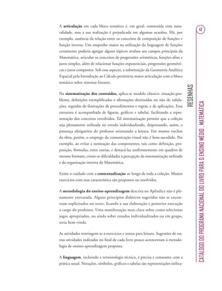 RESENHAS
CATÁLOGODOPROGRAMANACIONALDOLIVROPARAOENSINOMÉDIO.MATEMÁTICA
41
A articulação em cada bloco temático é, em geral, construída com natu-
ralidade, mas a sua realização é prejudicada em algumas ocasiões. Há, por
exemplo, ausência da relação entre os conceitos de composição de funções e
função inversa. Um empenho maior na utilização da linguagem de funções
certamente poderia agregar alguns tópicos avulsos aos campos principais da
Matemática, articular os conceitos de progressões aritméticas, funções aﬁns e
juros simples, além de relacionar funções exponenciais, progressões geométri-
cas e juros compostos. Sob esse aspecto, a substituição da Geometria Analítica
Espacial pela Introdução ao Cálculo permitiria maior articulação com o bloco
temático sobre sistemas lineares.
Na sistematização dos conteúdos, aplica-se modelo clássico: situação-pro-
blema, deﬁnições exempliﬁcadas e aﬁrmações destituídas ou não de valida-
ções, seguidas de ilustrações de procedimentos e regras, e de aplicações. Essa
estrutura é acompanhada de ﬁguras, gráﬁcos e tabelas, facilitando a repre-
sentação dos conceitos envolvidos. Tal sistematização permite que a coleção
seja plenamente utilizada no estudo individualizado, dispensando, assim, a
presença obrigatória do professor orientando a leitura. Em muitos trechos
da obra, porém, o emprego da comunicação visual não é bem-sucedido. Por
exemplo, ao evitar a nomeação das componentes, tais como deﬁnição, pro-
posição, fórmulas, entre outras, e destacá-las uniformemente em quadros de
mesmo formato, criam-se diﬁculdades à percepção da sistematização utilizada
e da organização interna da Matemática.
Existe o cuidado com a contextualização ao longo de toda a coleção. Muitos
exercícios com essa característica são propostos ou resolvidos.
A metodologia do ensino-aprendizagem descrita no Apêndice não é ple-
namente executada. Alguns princípios didáticos sugeridos não se encon-
tram explicitados no texto, ﬁcando a sua elaboração e posterior execução
a cargo do professor. Uma manifestação mais clara sobre como selecionar
jogos apropriados, ou ainda sobre estudos individualizados ou em grupo,
seria bem-vinda.
As atividades restringem-se a exercícios e textos para leitura. Sugestões de ou-
tras atividades indicadas no ﬁnal de cada livro pouco acrescentam à metodo-
logia de ensino-aprendizagem proposta.
A linguagem, incluindo a terminologia técnica, é precisa e consoante com a
prática usual. Notações, símbolos, gráﬁcos e tabelas são representações utiliza-
 