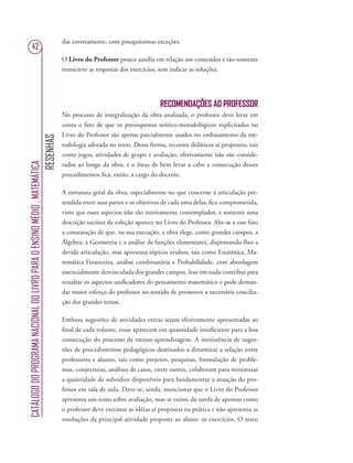 RESENHAS
CATÁLOGODOPROGRAMANACIONALDOLIVROPARAOENSINOMÉDIO.MATEMÁTICA
42
das corretamente, com pouquíssimas exceções.
O Livro do Professor pouco auxilia em relação aos conteúdos e tão-somente
transcreve as respostas dos exercícios, sem indicar as soluções.
RECOMENDAÇÕES AO PROFESSOR
No processo de integralização da obra analisada, o professor deve levar em
conta o fato de que os pressupostos teórico-metodológicos explicitados no
Livro do Professor são apenas parcialmente usados no embasamento da me-
todologia adotada no texto. Dessa forma, recursos didáticos aí propostos, tais
como jogos, atividades de grupo e avaliação, efetivamente não são conside-
rados ao longo da obra, e o ônus de bem levar a cabo a consecução desses
procedimentos ﬁca, então, a cargo do docente.
A estrutura geral da obra, especialmente no que concerne à articulação pre-
tendida entre suas partes e os objetivos de cada uma delas, ﬁca comprometida,
visto que esses aspectos não são inteiramente contemplados, e somente uma
descrição sucinta da coleção aparece no Livro do Professor. Alie-se a esse fato
a constatação de que, na sua execução, a obra elege, como grandes campos, a
Álgebra, a Geometria e a análise de funções elementares, dispensando-lhes a
devida articulação, mas apresenta tópicos avulsos, tais como Estatística, Ma-
temática Financeira, análise combinatória e Probabilidade, com abordagem
essencialmente desvinculada dos grandes campos. Isso em nada contribui para
ressaltar os aspectos uniﬁcadores do pensamento matemático e pode deman-
dar maior esforço do professor no sentido de promover a necessária concilia-
ção dos grandes temas.
Embora sugestões de atividades extras sejam efetivamente apresentadas ao
ﬁnal de cada volume, essas aparecem em quantidade insuﬁciente para a boa
consecução do processo de ensino-aprendizagem. A inexistência de suges-
tões de procedimentos pedagógicos destinados a dinamizar a relação entre
professores e alunos, tais como projetos, pesquisas, formulação de proble-
mas, conjecturas, análises de casos, entre outros, colaboram para minimizar
a quantidade de subsídios disponíveis para fundamentar a atuação do pro-
fessor em sala de aula. Deve-se, ainda, mencionar que o Livro do Professor
apresenta um texto sobre avaliação, mas se exime da tarefa de apontar como
o professor deve executar as idéias aí propostas na prática e não apresenta as
resoluções da principal atividade proposta ao aluno: os exercícios. O texto
 